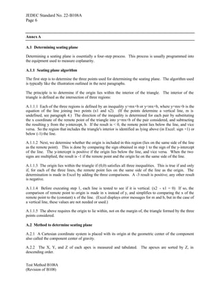 JEDEC Standard No. 22-B108A
Page 6


Annex A

A.1 Determining seating plane

Determining a seating plane is essentially a four-step process. This process is usually programmed into
the equipment used to measure coplanarity.

A.1.1 Seating plane algorithm

The first step is to determine the three points used for determining the seating plane. The algorithm used
is typically like the illustration outlined in the next paragraphs.

The principle is to determine if the origin lies within the interior of the triangle. The interior of the
triangle is defined as the intersection of three regions:

A.1.1.1 Each of the three regions is defined by an inequality y>mx+b or y<mx+b, where y=mx+b is the
equation of the line joining two points (x1 and x2). (If the points determine a vertical line, m is
undefined, see paragraph 4.) The direction of the inequality is determined for each pair by substituting
the x coordinate of the remote point of the triangle into y=mx+b of the pair considered, and subtracting
the resulting y from the y-intercept, b. If the result is < 0, the remote point lies below the line, and vice
versa. So the region that includes the triangle's interior is identified as lying above (in Excel: sign +1) or
below (-1) the line.

A.1.1.2 Next, we determine whether the origin is included in this region (lies on the same side of the line
as the remote point). This is done by comparing the sign obtained in step 1 to the sign of the y-intercept
of the line. The y-intercept is positive if the origin lies below the line, and vice versa. When the two
signs are multiplied, the result is -1 if the remote point and the origin lie on the same side of the line.

A.1.1.3 The origin lies within the triangle if (0,0) satisfies all three inequalities. This is true if and only
if, for each of the three lines, the remote point lies on the same side of the line as the origin. The
determination is made in Excel by adding the three comparisons. A -3 result is positive; any other result
is negative.

A.1.1.4 Before executing step 1, each line is tested to see if it is vertical. (x2 - x1 = 0) If so, the
comparison of remote point to origin is made in x instead of y, and simplifies to comparing the x of the
remote point to the (constant) x of the line. (Excel displays error messages for m and b, but in the case of
a vertical line, these values are not needed or used.)

A.1.1.5 The above requires the origin to lie within, not on the margin of, the triangle formed by the three
points considered.

A.2 Method to determine seating plane

A.2.1 A Cartesian coordinate system is placed with its origin at the geometric center of the component
also called the component center of gravity.

A.2.2 The X, Y, and Z of each apex is measured and tabulated. The apexes are sorted by Z, in
descending order.


Test Method B108A
(Revision of B108)
 