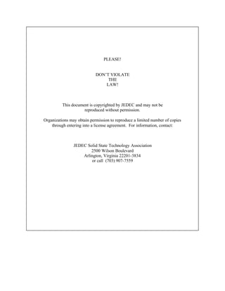 PLEASE!


                            DON’T VIOLATE
                                 THE
                                LAW!



          This document is copyrighted by JEDEC and may not be
                     reproduced without permission.

Organizations may obtain permission to reproduce a limited number of copies
    through entering into a license agreement. For information, contact:



                JEDEC Solid State Technology Association
                        2500 Wilson Boulevard
                    Arlington, Virginia 22201-3834
                        or call (703) 907-7559
 