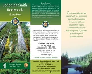 Jedediah Smith
Redwoods
State Park
Redwood National
and State Parks
Jedediah Smith Redwoods State Park
1111 2nd Street
Crescent City, CA 95531
(707) 458-3018 (Entrance Station)
(707) 458-3496 (Visitor Center)
© 2003 California State Parks (Rev. 2007)	 Printed on Recycled Paper
Our Mission
The mission of the California Department of
Parks and Recreation is to provide for the
health, inspiration and education of the
people of California by helping to preserve
the state’s extraordinary biological diversity,
protecting its most valued natural and
cultural resources, and creating opportunities
for high-quality outdoor recreation.
	
Cover Photo by Stephen Corley. Copyright: Save-the-Redwoods League.
www.parks.ca.gov
California State Parks supports equal access.
Prior to arrival, visitors with disabilities who
need assistance should contact the park at
the phone number below. To receive this
publication in an alternate format, write to
the Communications Office at the following
address.
CALIFORNIA STATE PARKS
P. O. Box 942896
Sacramento, CA 94296-0001
For information call: (800) 777-0369
(916) 653-6995, outside the U.S.
711, TTY relay service
Discover the many states of California.™
Coast redwood forests grow
naturally only in a narrow strip
along the Pacific coastline
from central California
into southern Oregon.
Jedediah Smith Redwoods
State Park protects 10,000 acres
of these first-growth,
primeval treasures.
 