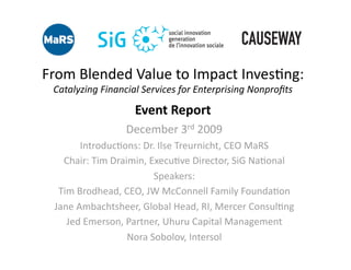 From Blended Value to Impact Inves4ng: 
 Catalyzing Financial Services for Enterprising Nonproﬁts 

                    Event Report 
                  December 3rd 2009 
       Introduc4ons: Dr. Ilse Treurnicht, CEO MaRS 
   Chair: Tim Draimin, Execu4ve Director, SiG Na4onal 
                        Speakers: 
  Tim Brodhead, CEO, JW McConnell Family Founda4on 
 Jane Ambachtsheer, Global Head, RI, Mercer Consul4ng 
    Jed Emerson, Partner, Uhuru Capital Management 
                  Nora Sobolov, Intersol 
 