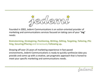 Founded in 2002, Jedemi Communications is an action-oriented provider of
marketing and communications services focused on taking care of your “ing”
needs:

Brainstorming, Strategizing, Positioning, Writing, Editing, Targeting, Tailoring, Pitc
hing, Securing/Placing and tenaciously Following up.

Drawing off over 25 years of marketing experience in fast-paced
environments, Jedemi Communications is ready to quickly synthesize data you
provide and come up with a creative, yet pragmatic approach that is honed to
meet your specific marketing and communications needs.
 