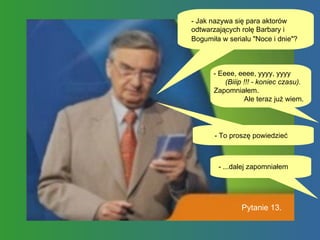 - Jak nazywa się para aktorów odtwarzających rolę Barbary i Bogumiła w serialu "Noce i dnie"?   - Eeee, eeee, yyyy, yyyy  (Biiip !!! - koniec czasu).  Zapomniałem.  Ale teraz już wiem.  - To proszę powiedzieć Pytanie 13. - ...dalej zapomniałem  