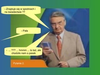 - Znajduje się w spodniach i na świadectwie ??  - Pała -  ... ??? ... hmmm ... to też, ale chodziło nam o pasek Pytanie 2. 