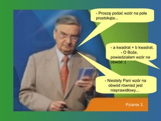 - Proszę podać wzór na pole prostokąta...  - a kwadrat + b kwadrat.  - O Boże, powiedziałam wzór na obwód :( - Niestety Pani wzór na obwód również jest nieprawidłowy...  Pytanie 3. 