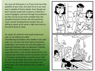 You may not feel great or as if you have hero-like qualities of your own, but each of us in our own way is capable of heroic deeds. Even though we don’t possess Superman’s powers or Batman’s cache of gadgets, and even though the problems we face can be much more complex than the situations found in fiction, the real world has never ceased needing heroic people who are willing to stand up for what is right and come to the aid of those in need. 
Du magst dir vielleicht nicht groß vorkommen oder so, als hättest du selbst Charaktereigenschaften eines Helden in dir; aber jeder von uns kann auf seine Weise Heroisches vollbringen. Auch wenn wir nicht die Kräfte von Superman besitzen oder uns Batmans Trickliste, und selbst wenn die Probleme, denen wir gegenüberstehen, sich weitaus komplizierter und umfassender darstellen als die Situationen die wir in Romanen wiederfinden, braucht unsere Welt bis heute heldenhafte Menschen, die bereit sind, sich für eine gerechte Sache einzusetzen und denjenigen, die in Not geraten sind, zu Hilfe zu kommen. 
 