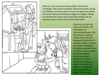 Each of us has some hero-like qualities. We all face challenges. We all face hardships. We all encounter, during our lifetime, moments when we can rise above our basest of animal instincts and become angels of a higher calling. 
It is at that time, when we answer that calling, that we become a hero in the truest sense of the word. 
Jeder von uns hat das Zeug zum Helden. Wir alle stehen vor Herausforderungen. Wir alle machen schwere Zeiten durch. Wir alle begegnen Momenten in unserem Leben, in denen wir unsere niedrigsten tierischen Instinkte hinter uns lassen und zu Engeln mit einer höheren Berufung werden können. Es ist jener Zeitpunkt, an dem wir – wenn wir diesem Ruf folgen – im wahrsten Sinne des Wortes zu einem Held werden.  