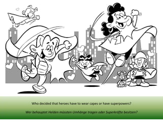 Who decided that heroes have to wear capes or have superpowers? 
Wer behauptet Helden müssten Umhänge tragen oder Superkräfte besitzen? 
 