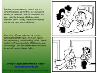 Invisible heroes may never make it into our school textbooks, garner their own Wikipedia entries, or have their own YouTube video that goes viral. But they are all indispensable members of our society. These hidden heroes 
are also our most essential heroes. 
Unsichtbare Helden mögen es nie in unsere Schulbücher schaffen oder mit ihrem eigenen Wikipediaeintrag rasenden Erfolg haben. Sie alle sind vielmehr unentbehrliche Mitglieder unserer Gesellschaft. Diese versteckten Helden sind auch unsere allernotwendigsten Helden. 
Zweisprachige Geschichten für Kinder – 
www.freekidstories.org 
Text courtesy of Activated magazine. Used with permission. Art © TFI. 