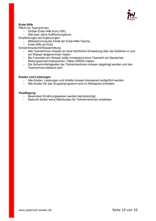  
Erste Hilfe
Pflicht für TeamerInnen:
- Großer Erste Hilfe Kurs (16h),
- Alle zwei Jahre Auffrischungskurs.
Empfehlungen als Ergänzungen:
- Mitbestimmung bei Inhalt der Erste-Hilfe-Tasche,
- Erste Hilfe am Kind.
Schwimmaufsicht/Wasserrettung
- Alle TeamerInnen müssen an einer fachlichen Einweisung über die Gefahren in und
am Wasser teilgenommen haben.
- Bei Freizeiten am Wasser sollte mindestens ein/e TeamerIn ein Deutsches
Rettungsschwimmabzeichen / Silber (DRSA) haben.
- Die Schwimmfertigkeiten der TeilnehmerInnen müssen abgefragt werden und den
TeamerInnen bekannt sein.
Kosten und Leistungen
- Alle Kosten, Leistungen und Inhalte müssen transparent aufgeführt werden.
- Alle Kosten für das Gruppenprogramm sind im Reisepreis enthalten.
Verpflegung
- Besondere Ernährungsweisen werden berücksichtigt.
- Dadurch dürfen keine Mehrkosten für TeilnehmerInnen entstehen.

www.jederzeit-wieder.de

Seite 10 von 10

 