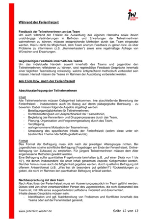  

Während der Ferienfreizeit

Feedback der TeilnehmerInnen an das Team
Um auch während der Freizeit die Auswirkung des eigenen Handelns sowie davon
unabhängige Veränderungen in Befinden und Erwartungen der TeilnehmerInnen
wahrnehmen zu können, müssen entsprechende Methoden durch das Team eingesetzt
werden. Hierzu zählt die Möglichkeit, dem Team anonym Feedback zu geben bzw. es über
Probleme zu informieren (z.B. „Kummerkasten“) sowie eine regelmäßige Abfrage von
Wünschen und Erwartungen.
Gegenseitiges Feedback innerhalb des Teams
Um das individuelle Handeln sowohl innerhalb des Teams und gegenüber den
TeilnehmerInnen reflektieren zu können, sind regelmäßige Feedback-Gespräche innerhalb
einer täglichen Teamsitzung notwendig, welche entsprechend methodisch vorbereitet sein
müssen. Hierauf müssen die Teams im Rahmen der Ausbildung vorbereitet werden.

Am Ende bzw. nach der Ferienfreizeit
Abschlussbefragung der TeilnehmerInnen
Inhalt
Alle TeilnehmerInnen müssen Gelegenheit bekommen, ihre abschließende Bewertung der
Ferienfreizeit - insbesondere auch im Bezug auf deren pädagogische Betreuung - zu
bewerten. Dabei müssen folgende Aspekte abgefragt werden:
-­‐ Beteiligungsmöglichkeiten für TeilnehmerInnen,
-­‐ Konfliktlösefähigkeit und Ansprechbarkeit der TeamerInnen,
-­‐ Begleitung des Kennenlern- und Gruppenprozesses durch das Team,
-­‐ Planung, Organisation und Programmgestaltung durch das Team,
-­‐ Verpflegung,
-­‐ wahrgenommene Motivation der TeamerInnen,
-­‐ Umsetzung des spezifischen Inhalts der Ferienfreizeit (sofern diese unter ein
bestimmtes Thema oder Motto gestellt wurde).
Format
Das Format der Befragung muss sich nach der jeweiligen Altersgruppe richten. Bei
Jugendlichen ist eine schriftliche Befragung (Fragebogen am Ende der Ferienfreizeit, OnlineBefragung von Zuhause) zu empfehlen. Für jüngere TeilnehmerInnen müssen dem Alter
angemessene Methoden gewählt werden.
Eine Befragung sollte quantitative Frageformate beinhalten (z.B. „auf einer Skala von 1 bis
10“), mit denen insbesondere die unter Inhalt genannten Aspekte rückgemeldet werden.
Darüber hinaus muss auch die Möglichkeit gegeben werden, durch qualitative Befragung mit
offenem Antwortformat (z.B. „Was hat dir besonders gut gefallen?“) Rückmeldungen zu
geben, die nicht im Rahmen der quantitativen Befragung erfasst werden.
Nachbesprechung mit dem Team
Nach Abschluss der Ferienfreizeit muss ein Auswertungsgespräch im Team geführt werden.
Dieses wird von einer verantwortlichen Person des Jugendwerkes, die nicht Bestandteil des
Teams ist, mit Hilfe eines ausgearbeiteten Leitfadens moderiert und dokumentiert.
Inhalte dieses Gesprächs müssen sein:
-­‐ Identifikation und ggf. Nachbereitung von Problemen und Konflikten innerhalb des
Teams oder auf der Ferienfreizeit generell,

www.jederzeit-wieder.de

Seite 12 von 12

 