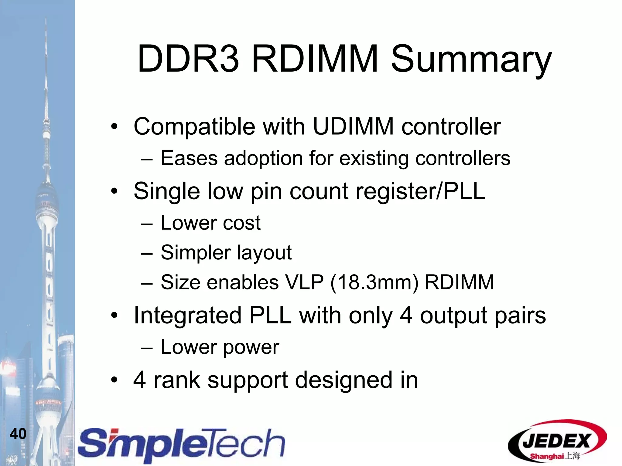 40
DDR3 RDIMM Summary
• Compatible with UDIMM controller
– Eases adoption for existing controllers
• Single low pin count register/PLL
– Lower cost
– Simpler layout
– Size enables VLP (18.3mm) RDIMM
• Integrated PLL with only 4 output pairs
– Lower power
• 4 rank support designed in
 