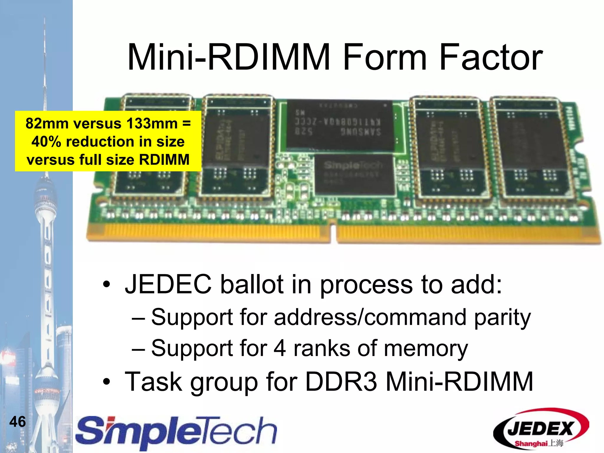 46
Mini-RDIMM Form Factor
• JEDEC ballot in process to add:
– Support for address/command parity
– Support for 4 ranks of memory
• Task group for DDR3 Mini-RDIMM
82mm versus 133mm =
40% reduction in size
versus full size RDIMM
 