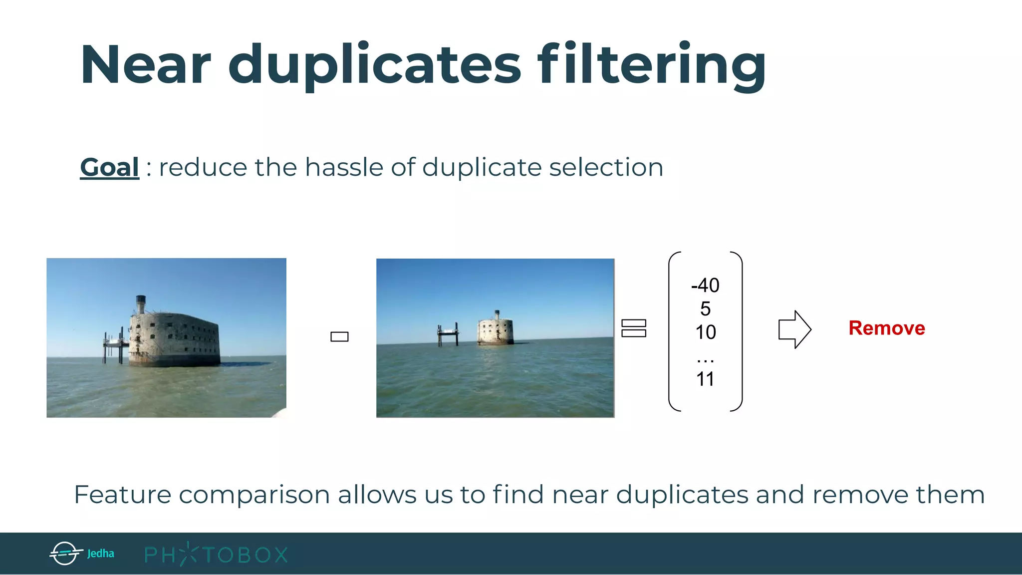 Feature comparison allows us to ﬁnd near duplicates and remove them
-40
5
10
…
11
Remove
Near duplicates ﬁltering
Goal : reduce the hassle of duplicate selection
 