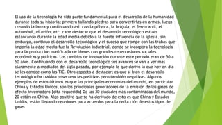 El uso de la tecnología ha sido parte fundamental para el desarrollo de la humanidad
durante toda su historia; primero tallando piedras para convertirlas en armas, luego
creando la lanza y continuando así, con la pólvora, la brújula, el ferrocarril, el
automóvil, el avión, etc. cabe destacar que el desarrollo tecnológico estuvo
estancando durante la edad media debido a la fuerte influencia de la iglesia. sin
embargo, continuo el desarrollo tecnológico y el suceso que rompe con las trabas que
imponía la edad media fue la Revolución Industrial, donde se incorpora la tecnología
para la producción masificada de bienes con grandes repercusiones sociales,
económicas y políticas. Los cambios de innovación durante este periodo eran de 30 a
50 años. Continuando con el desarrollo tecnológico sus avances se van a ver más
claramente a mediados del siglo pasado, por ejemplo lo que derivo lo que hoy en día
se les conoce como las TIC. Otro aspecto a destacar; es que si bien el desarrollo
tecnológico ha traído consecuencias positivas pero también negativas. Algunos
ejemplos de estos últimos es que las principales economías del mundo, en particular
China y Estados Unidos, son los principales generadores de la emisión de los gases de
efecto invernadero.[cita requerida] De las 30 ciudades más contaminadas del mundo,
20 están en China. Algo positivo que se ha derivado de esto es que China y Estados
Unidos, están llevando reuniones para acuerdos para la reducción de estos tipos de
gases
 