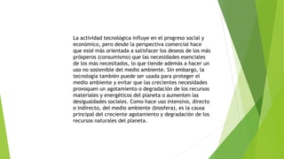 La actividad tecnológica influye en el progreso social y
económico, pero desde la perspectiva comercial hace
que esté más orientada a satisfacer los deseos de los más
prósperos (consumismo) que las necesidades esenciales
de los más necesitados, lo que tiende además a hacer un
uso no sostenible del medio ambiente. Sin embargo, la
tecnología también puede ser usada para proteger el
medio ambiente y evitar que las crecientes necesidades
provoquen un agotamiento o degradación de los recursos
materiales y energéticos del planeta o aumenten las
desigualdades sociales. Como hace uso intensivo, directo
o indirecto, del medio ambiente (biosfera), es la causa
principal del creciente agotamiento y degradación de los
recursos naturales del planeta.
 