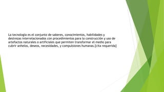 La tecnología es el conjunto de saberes, conocimientos, habilidades y
destrezas interrelacionados con procedimientos para la construcción y uso de
artefactos naturales o artificiales que permiten transformar el medio para
cubrir anhelos, deseos, necesidades, y compulsiones humanas.[cita requerida]
 