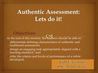 Objectives: 
At the end of this module, the learners should be able to: 
 differentiate defining characteristics of authentic and 
traditional assessment; 
design an engaging task appropriately aligned with a 
learning standard ; and 
 critic the criteria and levels of performance of a rubric 
developed. 
 