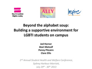 Beyond the alphabet soup:
Building a supportive environment for
LGBTI students on campus
Jed Horner
Atari Metcalf
Penny Pitcairn
Clare Ellis
2nd Annual Student Health and Welfare Conference,
Sydney Harbour Marriott,
July 29th - 30th 2013
 