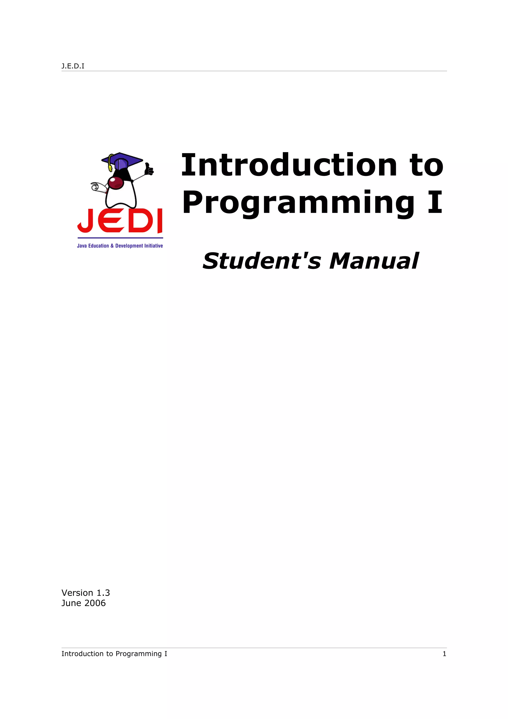 J.E.D.I
Introduction to
Programming I
Student's Manual
Version 1.3
June 2006
Introduction to Programming I 1
 