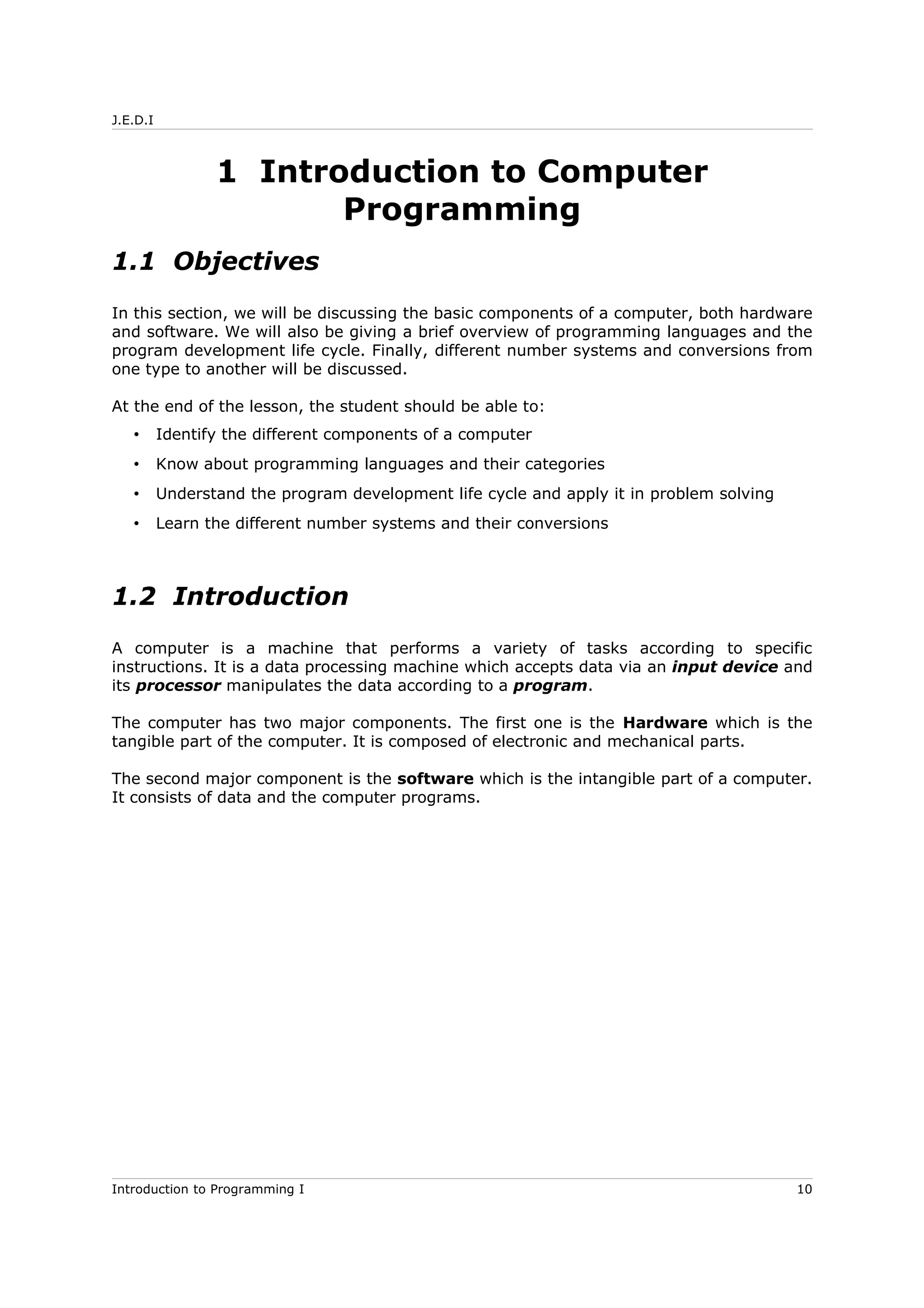 J.E.D.I
1 Introduction to Computer
Programming
1.1 Objectives
In this section, we will be discussing the basic components of a computer, both hardware
and software. We will also be giving a brief overview of programming languages and the
program development life cycle. Finally, different number systems and conversions from
one type to another will be discussed.
At the end of the lesson, the student should be able to:
• Identify the different components of a computer
• Know about programming languages and their categories
• Understand the program development life cycle and apply it in problem solving
• Learn the different number systems and their conversions
1.2 Introduction
A computer is a machine that performs a variety of tasks according to specific
instructions. It is a data processing machine which accepts data via an input device and
its processor manipulates the data according to a program.
The computer has two major components. The first one is the Hardware which is the
tangible part of the computer. It is composed of electronic and mechanical parts.
The second major component is the software which is the intangible part of a computer.
It consists of data and the computer programs.
Introduction to Programming I 10
 