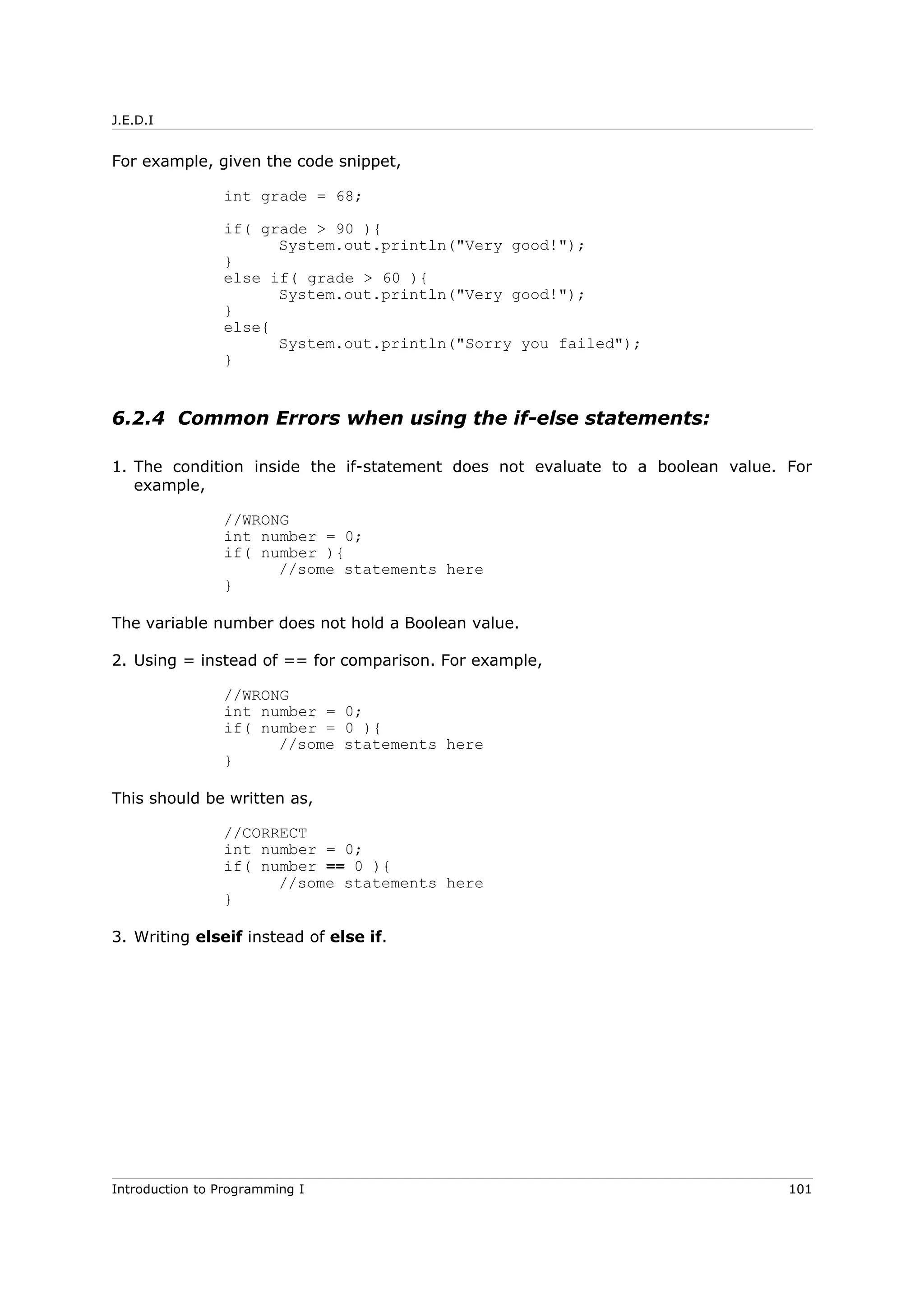 J.E.D.I
For example, given the code snippet,
int grade = 68;
if( grade > 90 ){
System.out.println("Very good!");
}
else if( grade > 60 ){
System.out.println("Very good!");
}
else{
System.out.println("Sorry you failed");
}
6.2.4 Common Errors when using the if-else statements:
1. The condition inside the if-statement does not evaluate to a boolean value. For
example,
//WRONG
int number = 0;
if( number ){
//some statements here
}
The variable number does not hold a Boolean value.
2. Using = instead of == for comparison. For example,
//WRONG
int number = 0;
if( number = 0 ){
//some statements here
}
This should be written as,
//CORRECT
int number = 0;
if( number == 0 ){
//some statements here
}
3. Writing elseif instead of else if.
Introduction to Programming I 101
 