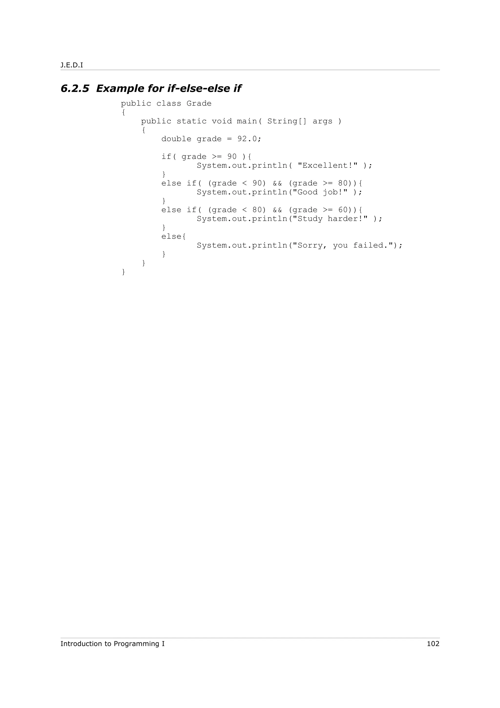 J.E.D.I
6.2.5 Example for if-else-else if
public class Grade
{
public static void main( String[] args )
{
double grade = 92.0;
if( grade >= 90 ){
System.out.println( "Excellent!" );
}
else if( (grade < 90) && (grade >= 80)){
System.out.println("Good job!" );
}
else if( (grade < 80) && (grade >= 60)){
System.out.println("Study harder!" );
}
else{
System.out.println("Sorry, you failed.");
}
}
}
Introduction to Programming I 102
 