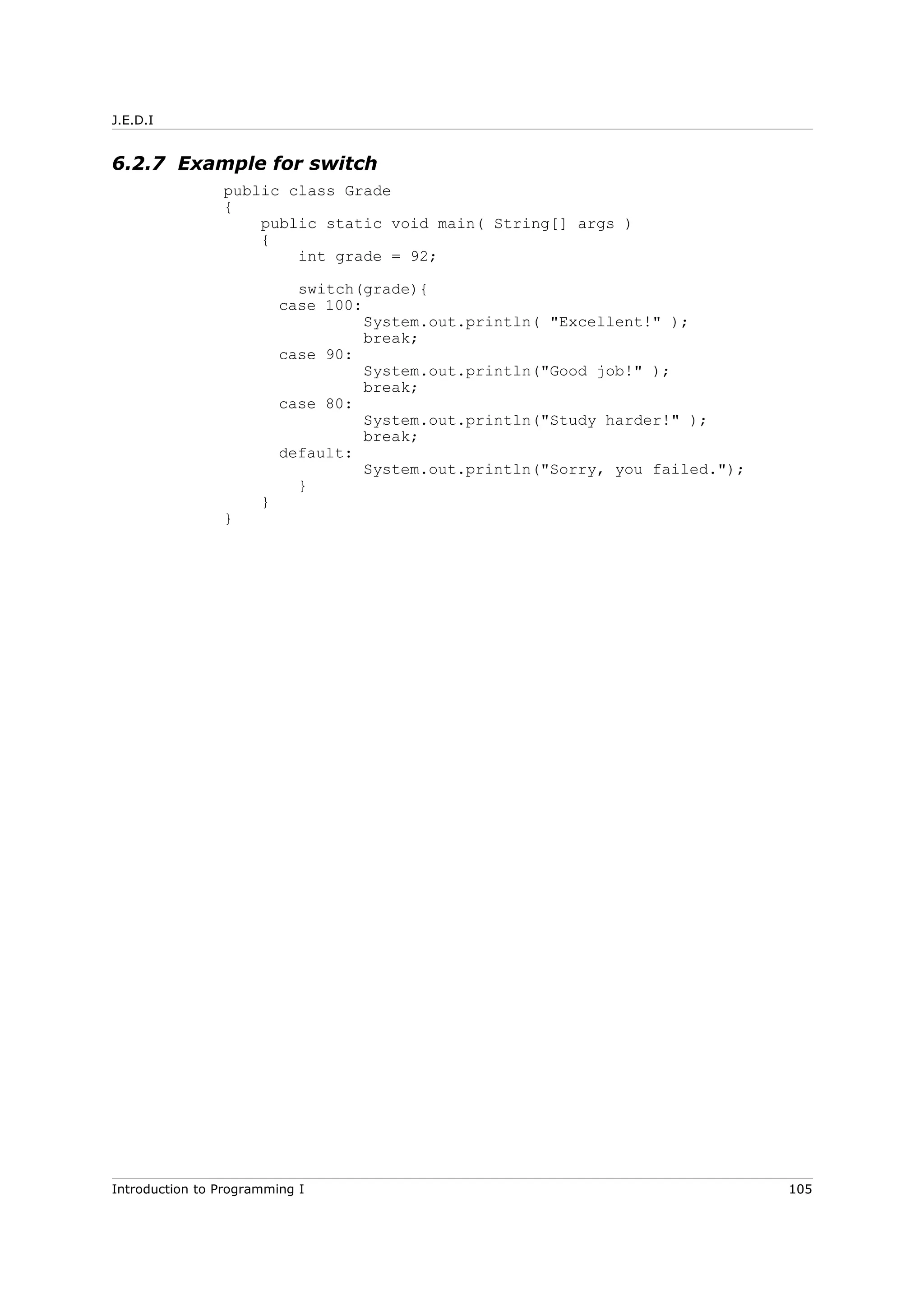 J.E.D.I
6.2.7 Example for switch
public class Grade
{
public static void main( String[] args )
{
int grade = 92;
switch(grade){
case 100:
System.out.println( "Excellent!" );
break;
case 90:
System.out.println("Good job!" );
break;
case 80:
System.out.println("Study harder!" );
break;
default:
System.out.println("Sorry, you failed.");
}
}
}
Introduction to Programming I 105
 