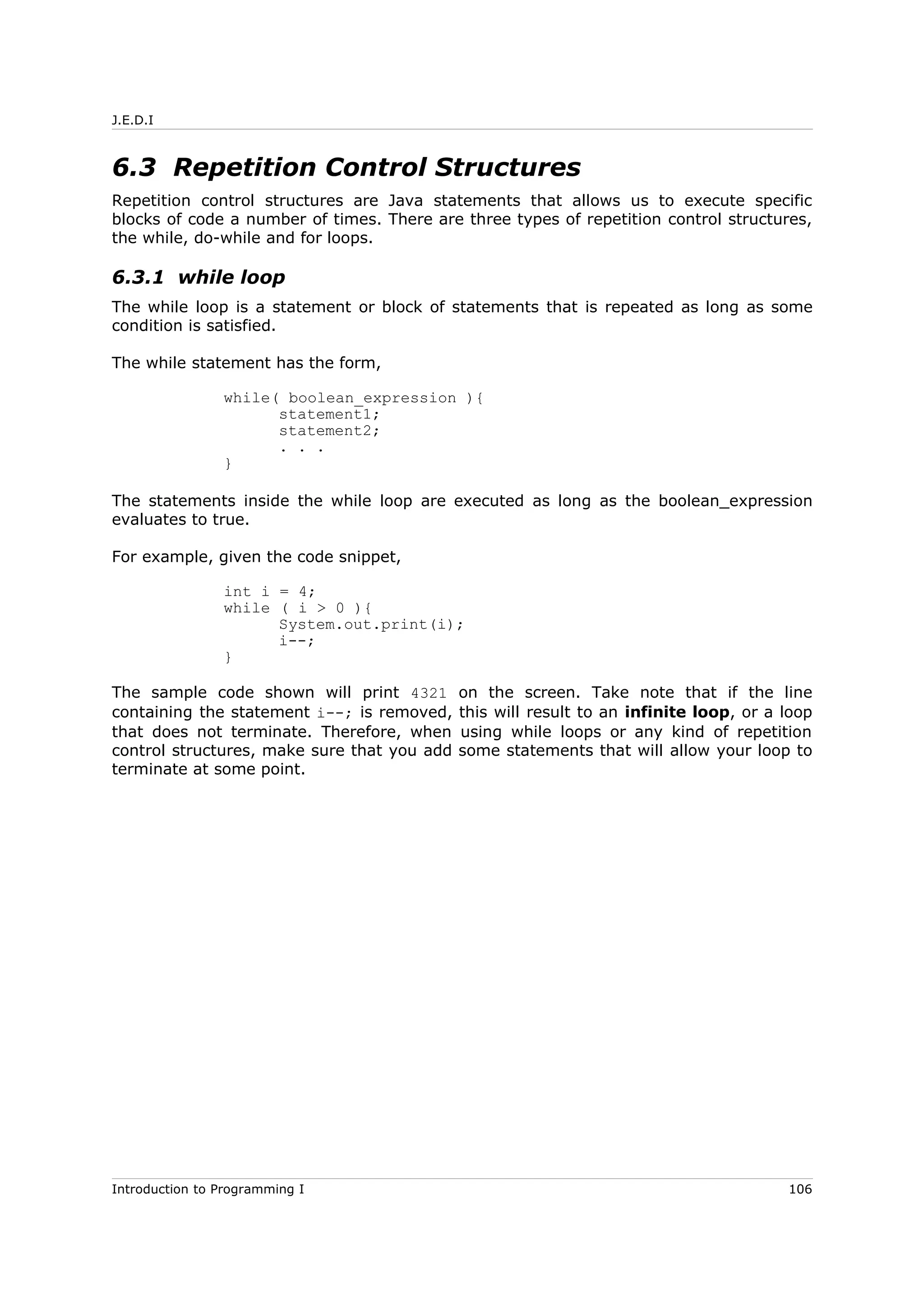 J.E.D.I
6.3 Repetition Control Structures
Repetition control structures are Java statements that allows us to execute specific
blocks of code a number of times. There are three types of repetition control structures,
the while, do-while and for loops.
6.3.1 while loop
The while loop is a statement or block of statements that is repeated as long as some
condition is satisfied.
The while statement has the form,
while( boolean_expression ){
statement1;
statement2;
. . .
}
The statements inside the while loop are executed as long as the boolean_expression
evaluates to true.
For example, given the code snippet,
int i = 4;
while ( i > 0 ){
System.out.print(i);
i--;
}
The sample code shown will print 4321 on the screen. Take note that if the line
containing the statement i--; is removed, this will result to an infinite loop, or a loop
that does not terminate. Therefore, when using while loops or any kind of repetition
control structures, make sure that you add some statements that will allow your loop to
terminate at some point.
Introduction to Programming I 106
 