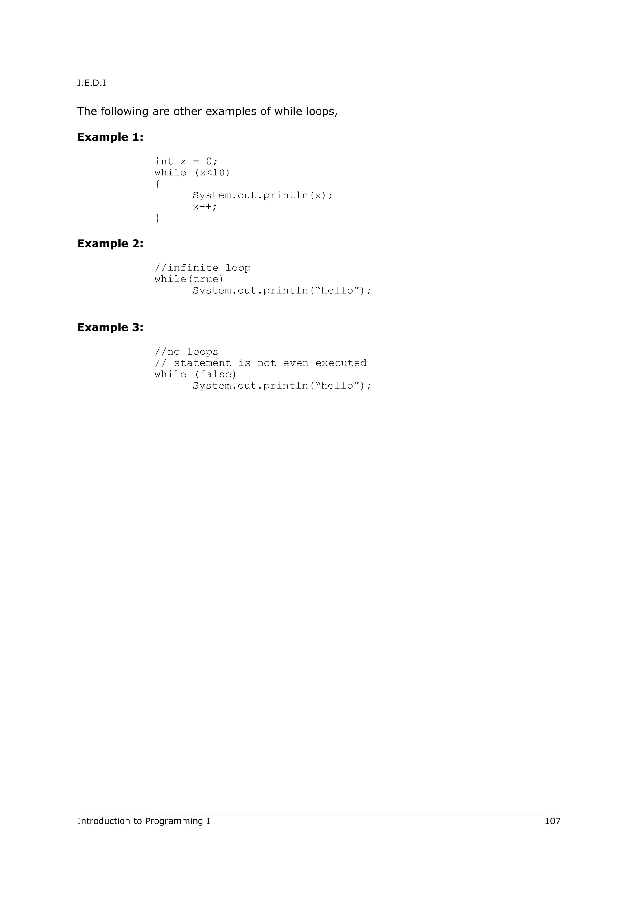 J.E.D.I
The following are other examples of while loops,
Example 1:
int x = 0;
while (x<10)
{
System.out.println(x);
x++;
}
Example 2:
//infinite loop
while(true)
System.out.println(“hello”);
Example 3:
//no loops
// statement is not even executed
while (false)
System.out.println(“hello”);
Introduction to Programming I 107
 
