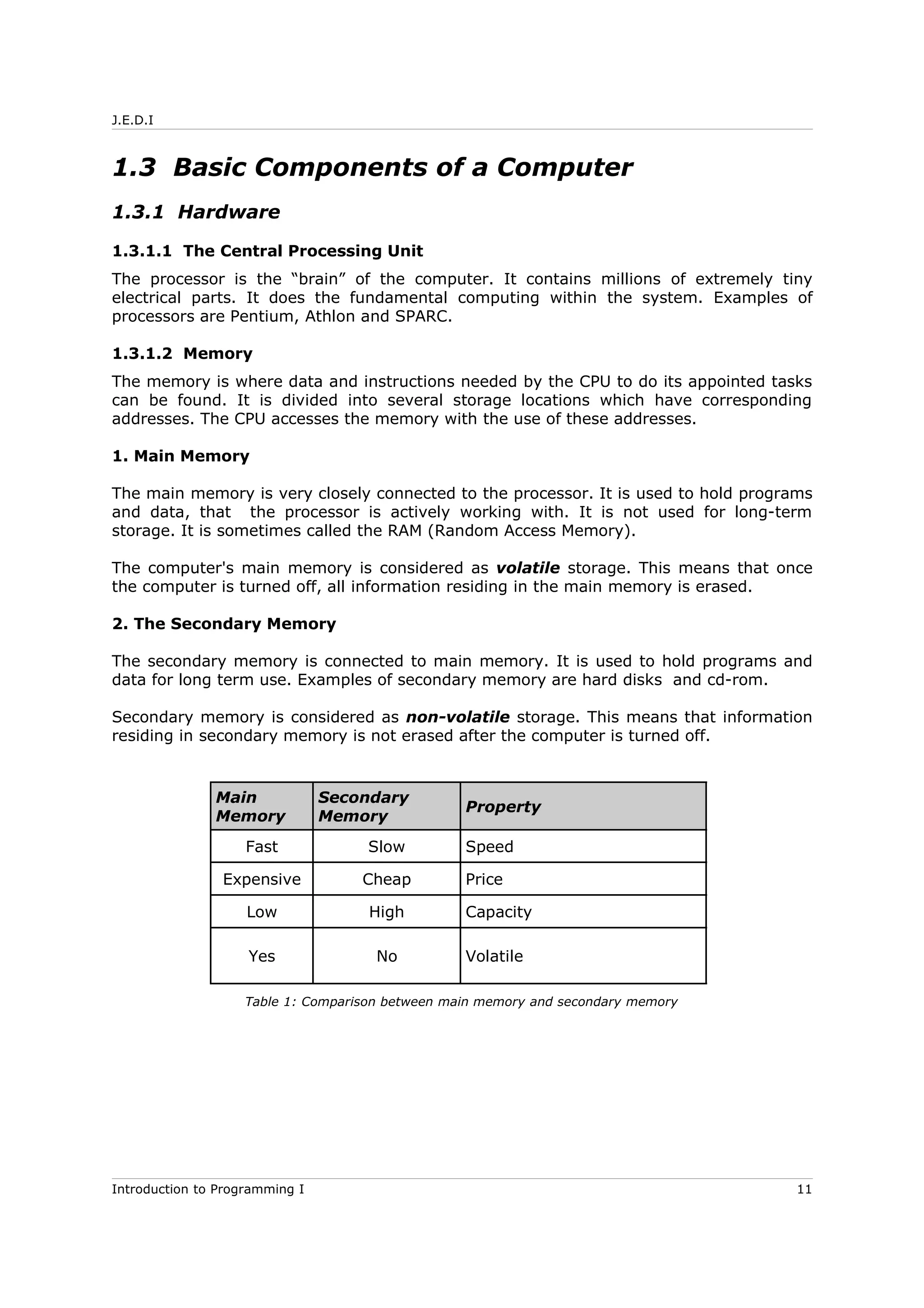 J.E.D.I
1.3 Basic Components of a Computer
1.3.1 Hardware
1.3.1.1 The Central Processing Unit
The processor is the “brain” of the computer. It contains millions of extremely tiny
electrical parts. It does the fundamental computing within the system. Examples of
processors are Pentium, Athlon and SPARC.
1.3.1.2 Memory
The memory is where data and instructions needed by the CPU to do its appointed tasks
can be found. It is divided into several storage locations which have corresponding
addresses. The CPU accesses the memory with the use of these addresses.
1. Main Memory
The main memory is very closely connected to the processor. It is used to hold programs
and data, that the processor is actively working with. It is not used for long-term
storage. It is sometimes called the RAM (Random Access Memory).
The computer's main memory is considered as volatile storage. This means that once
the computer is turned off, all information residing in the main memory is erased.
2. The Secondary Memory
The secondary memory is connected to main memory. It is used to hold programs and
data for long term use. Examples of secondary memory are hard disks and cd-rom.
Secondary memory is considered as non-volatile storage. This means that information
residing in secondary memory is not erased after the computer is turned off.
Main
Memory
Secondary
Memory
Property
Fast Slow Speed
Expensive Cheap Price
Low High Capacity
Yes No Volatile
Table 1: Comparison between main memory and secondary memory
Introduction to Programming I 11
 