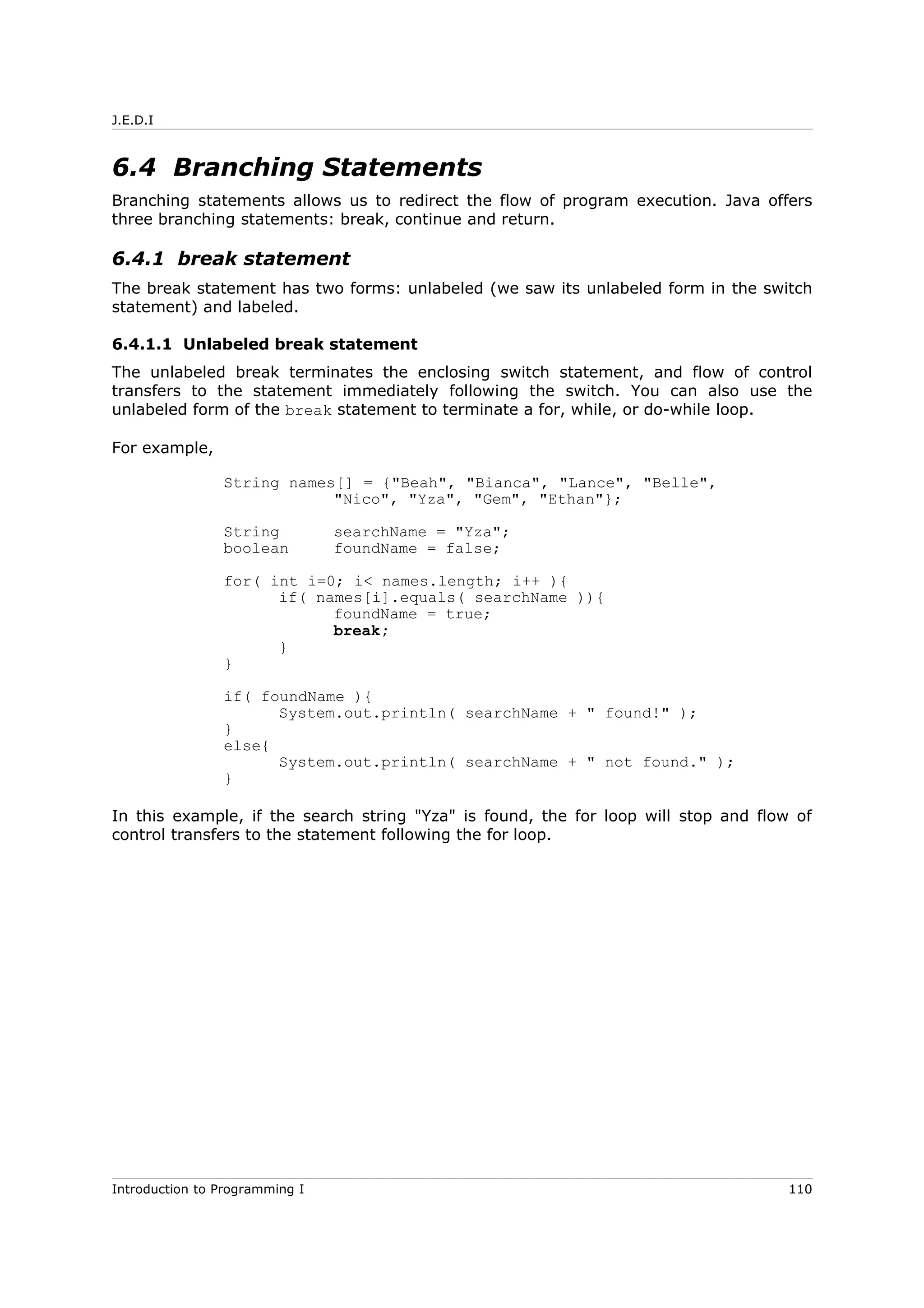 J.E.D.I
6.4 Branching Statements
Branching statements allows us to redirect the flow of program execution. Java offers
three branching statements: break, continue and return.
6.4.1 break statement
The break statement has two forms: unlabeled (we saw its unlabeled form in the switch
statement) and labeled.
6.4.1.1 Unlabeled break statement
The unlabeled break terminates the enclosing switch statement, and flow of control
transfers to the statement immediately following the switch. You can also use the
unlabeled form of the break statement to terminate a for, while, or do-while loop.
For example,
String names[] = {"Beah", "Bianca", "Lance", "Belle",
"Nico", "Yza", "Gem", "Ethan"};
String searchName = "Yza";
boolean foundName = false;
for( int i=0; i< names.length; i++ ){
if( names[i].equals( searchName )){
foundName = true;
break;
}
}
if( foundName ){
System.out.println( searchName + " found!" );
}
else{
System.out.println( searchName + " not found." );
}
In this example, if the search string "Yza" is found, the for loop will stop and flow of
control transfers to the statement following the for loop.
Introduction to Programming I 110
 