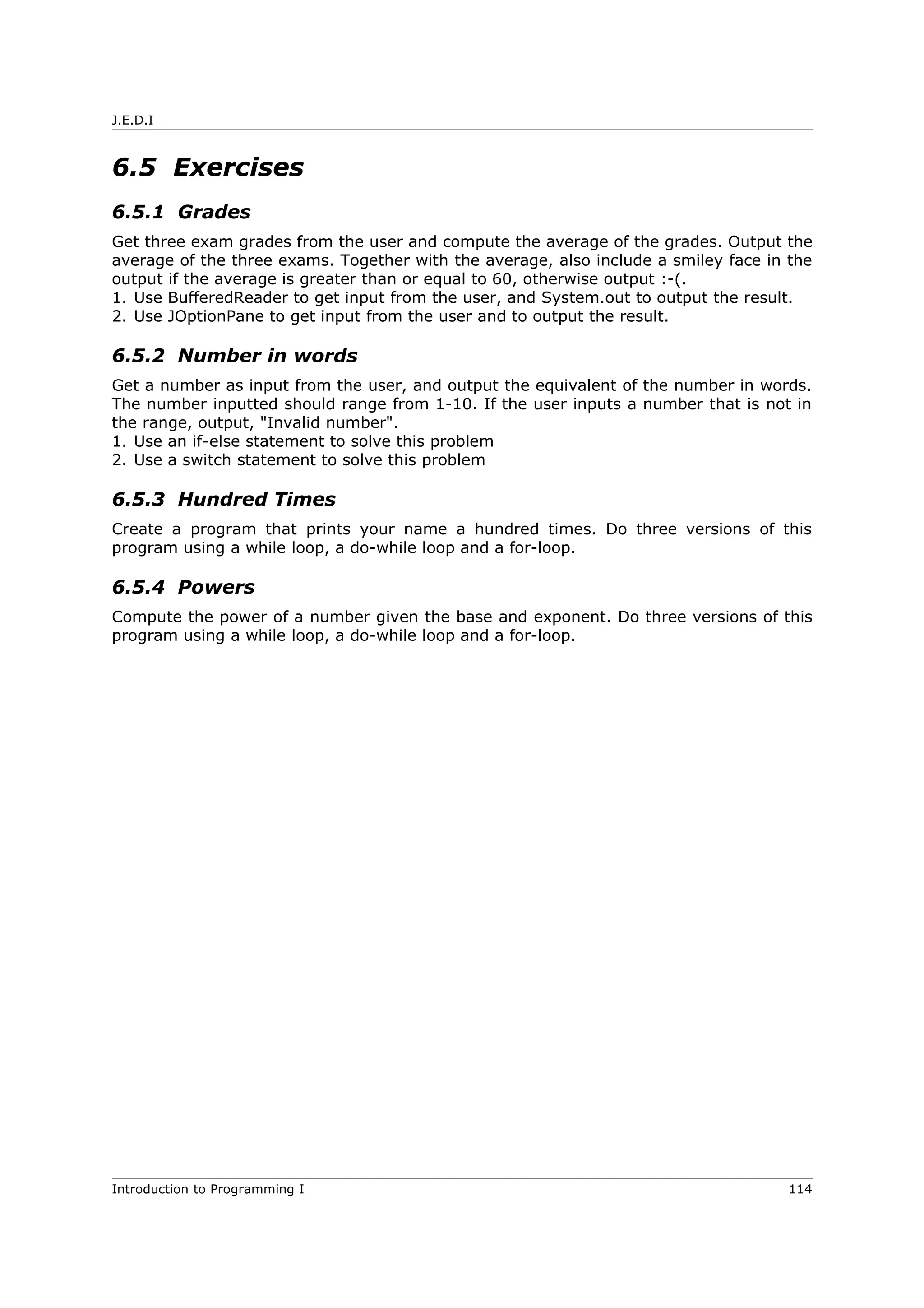 J.E.D.I
6.5 Exercises
6.5.1 Grades
Get three exam grades from the user and compute the average of the grades. Output the
average of the three exams. Together with the average, also include a smiley face in the
output if the average is greater than or equal to 60, otherwise output :-(.
1. Use BufferedReader to get input from the user, and System.out to output the result.
2. Use JOptionPane to get input from the user and to output the result.
6.5.2 Number in words
Get a number as input from the user, and output the equivalent of the number in words.
The number inputted should range from 1-10. If the user inputs a number that is not in
the range, output, "Invalid number".
1. Use an if-else statement to solve this problem
2. Use a switch statement to solve this problem
6.5.3 Hundred Times
Create a program that prints your name a hundred times. Do three versions of this
program using a while loop, a do-while loop and a for-loop.
6.5.4 Powers
Compute the power of a number given the base and exponent. Do three versions of this
program using a while loop, a do-while loop and a for-loop.
Introduction to Programming I 114
 