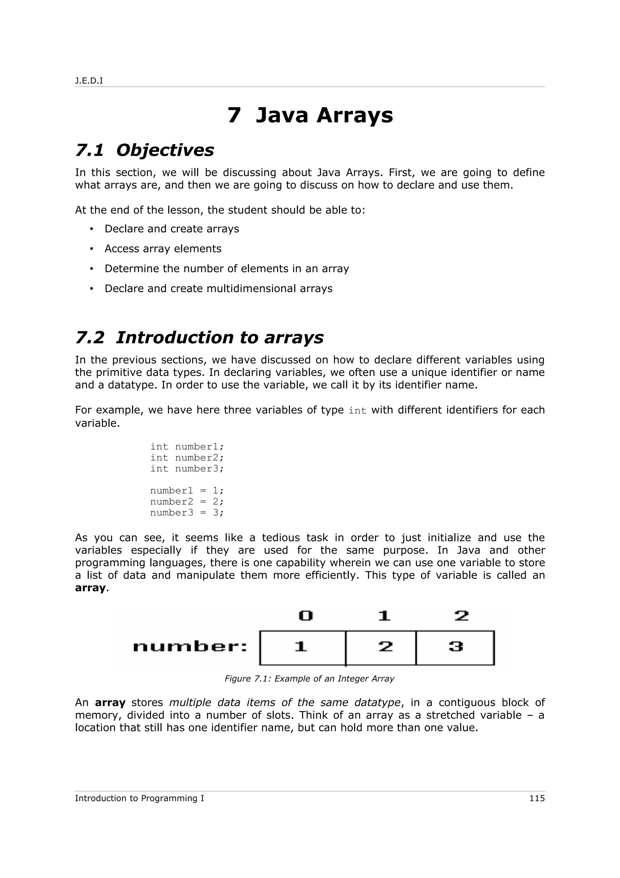 J.E.D.I
7 Java Arrays
7.1 Objectives
In this section, we will be discussing about Java Arrays. First, we are going to define
what arrays are, and then we are going to discuss on how to declare and use them.
At the end of the lesson, the student should be able to:
• Declare and create arrays
• Access array elements
• Determine the number of elements in an array
• Declare and create multidimensional arrays
7.2 Introduction to arrays
In the previous sections, we have discussed on how to declare different variables using
the primitive data types. In declaring variables, we often use a unique identifier or name
and a datatype. In order to use the variable, we call it by its identifier name.
For example, we have here three variables of type int with different identifiers for each
variable.
int number1;
int number2;
int number3;
number1 = 1;
number2 = 2;
number3 = 3;
As you can see, it seems like a tedious task in order to just initialize and use the
variables especially if they are used for the same purpose. In Java and other
programming languages, there is one capability wherein we can use one variable to store
a list of data and manipulate them more efficiently. This type of variable is called an
array.
An array stores multiple data items of the same datatype, in a contiguous block of
memory, divided into a number of slots. Think of an array as a stretched variable – a
location that still has one identifier name, but can hold more than one value.
Introduction to Programming I 115
Figure 7.1: Example of an Integer Array
 