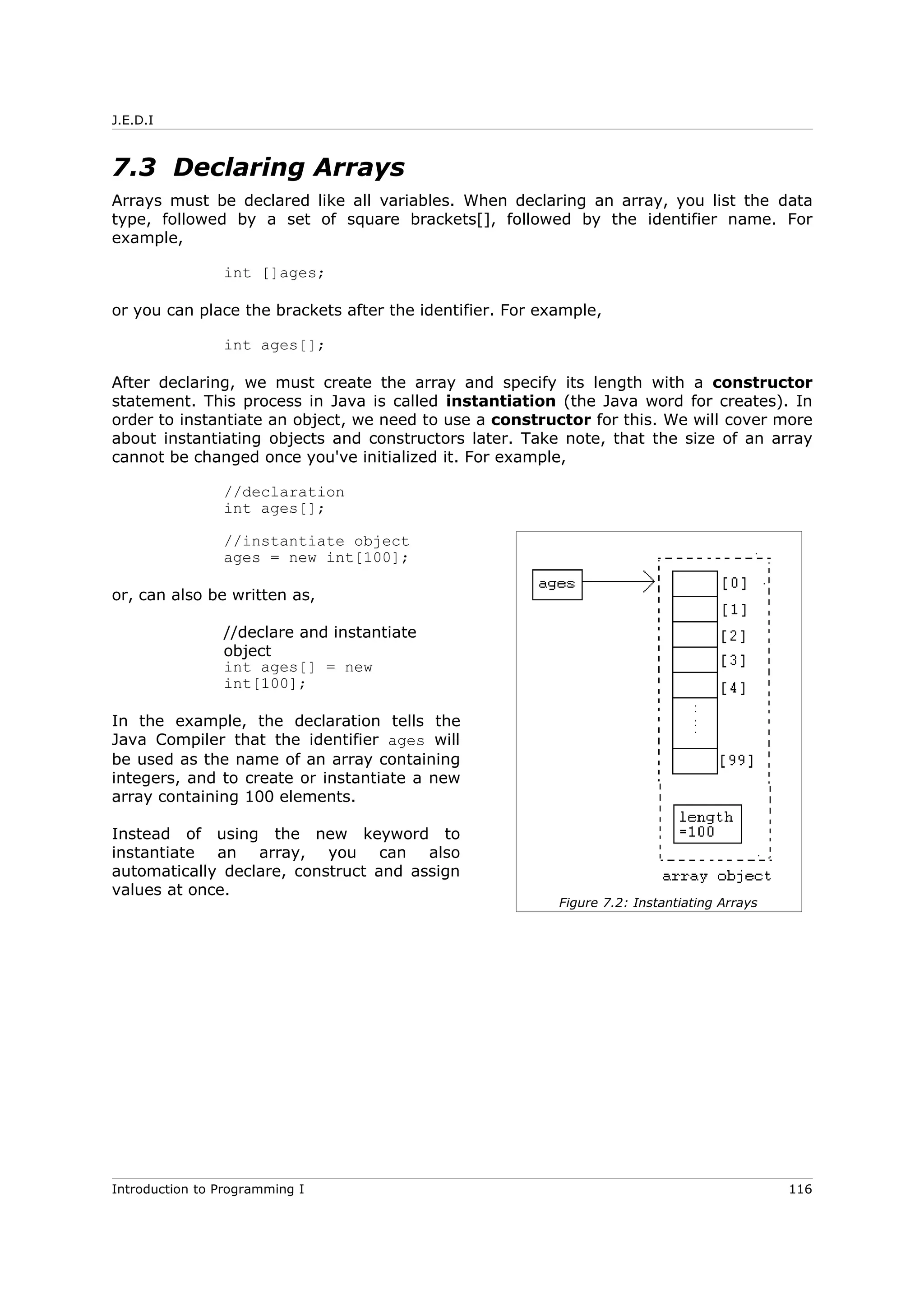 J.E.D.I
7.3 Declaring Arrays
Arrays must be declared like all variables. When declaring an array, you list the data
type, followed by a set of square brackets[], followed by the identifier name. For
example,
int []ages;
or you can place the brackets after the identifier. For example,
int ages[];
After declaring, we must create the array and specify its length with a constructor
statement. This process in Java is called instantiation (the Java word for creates). In
order to instantiate an object, we need to use a constructor for this. We will cover more
about instantiating objects and constructors later. Take note, that the size of an array
cannot be changed once you've initialized it. For example,
//declaration
int ages[];
//instantiate object
ages = new int[100];
or, can also be written as,
//declare and instantiate
object
int ages[] = new
int[100];
In the example, the declaration tells the
Java Compiler that the identifier ages will
be used as the name of an array containing
integers, and to create or instantiate a new
array containing 100 elements.
Instead of using the new keyword to
instantiate an array, you can also
automatically declare, construct and assign
values at once.
Introduction to Programming I 116
Figure 7.2: Instantiating Arrays
 