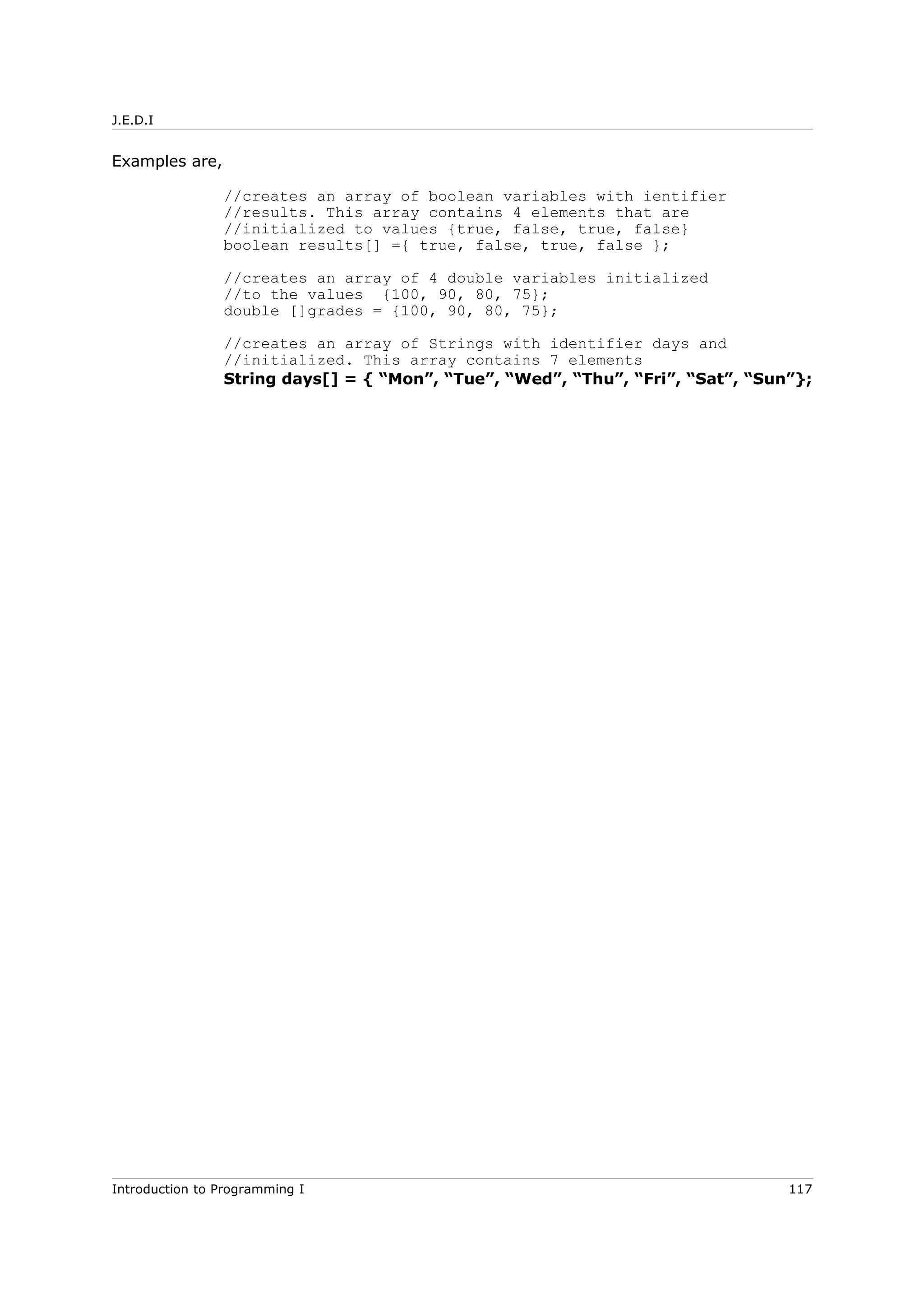 J.E.D.I
Examples are,
//creates an array of boolean variables with ientifier
//results. This array contains 4 elements that are
//initialized to values {true, false, true, false}
boolean results[] ={ true, false, true, false };
//creates an array of 4 double variables initialized
//to the values {100, 90, 80, 75};
double []grades = {100, 90, 80, 75};
//creates an array of Strings with identifier days and
//initialized. This array contains 7 elements
String days[] = { “Mon”, “Tue”, “Wed”, “Thu”, “Fri”, “Sat”, “Sun”};
Introduction to Programming I 117
 