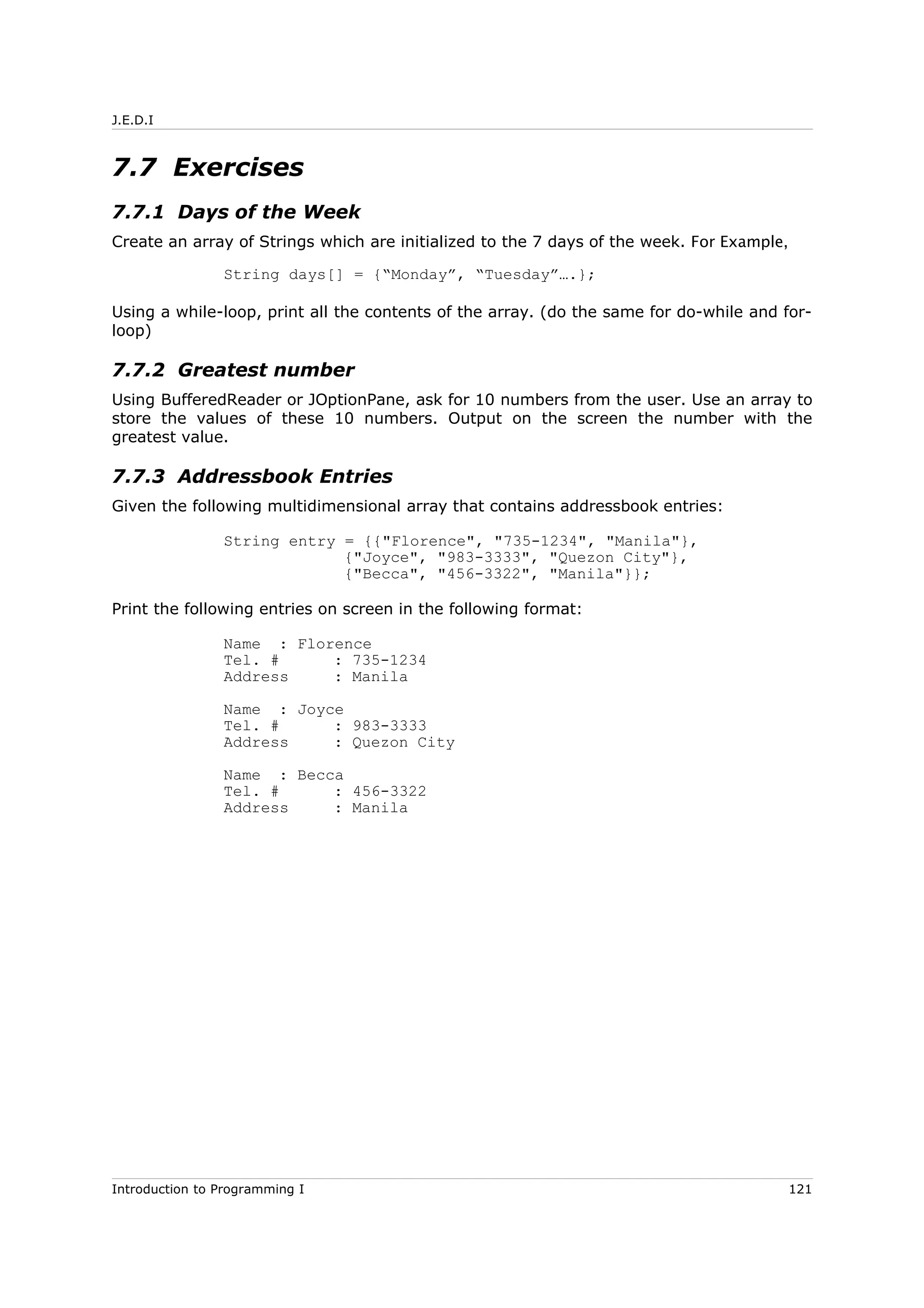 J.E.D.I
7.7 Exercises
7.7.1 Days of the Week
Create an array of Strings which are initialized to the 7 days of the week. For Example,
String days[] = {“Monday”, “Tuesday”….};
Using a while-loop, print all the contents of the array. (do the same for do-while and for-
loop)
7.7.2 Greatest number
Using BufferedReader or JOptionPane, ask for 10 numbers from the user. Use an array to
store the values of these 10 numbers. Output on the screen the number with the
greatest value.
7.7.3 Addressbook Entries
Given the following multidimensional array that contains addressbook entries:
String entry = {{"Florence", "735-1234", "Manila"},
{"Joyce", "983-3333", "Quezon City"},
{"Becca", "456-3322", "Manila"}};
Print the following entries on screen in the following format:
Name : Florence
Tel. # : 735-1234
Address : Manila
Name : Joyce
Tel. # : 983-3333
Address : Quezon City
Name : Becca
Tel. # : 456-3322
Address : Manila
Introduction to Programming I 121
 
