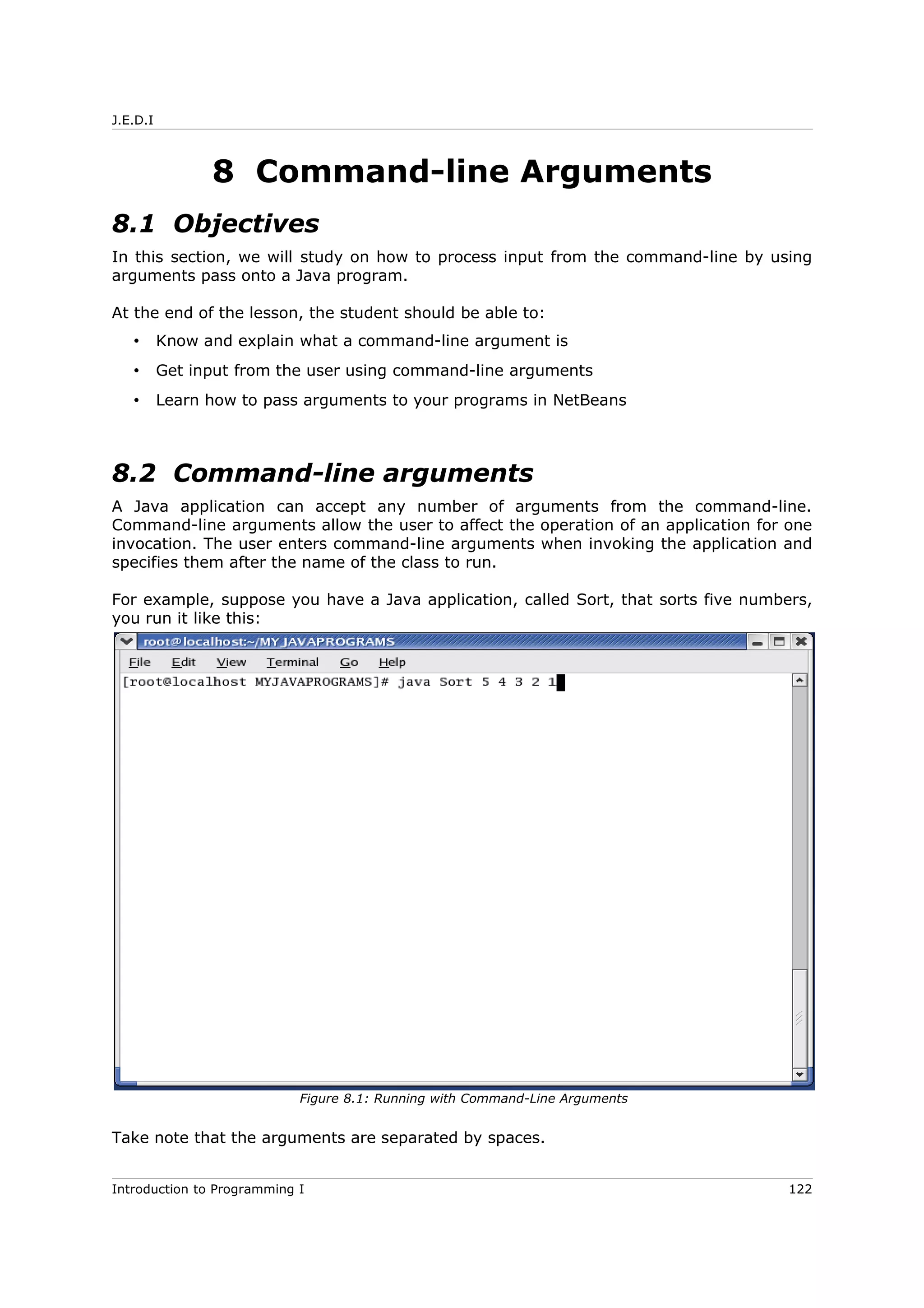 J.E.D.I
8 Command-line Arguments
8.1 Objectives
In this section, we will study on how to process input from the command-line by using
arguments pass onto a Java program.
At the end of the lesson, the student should be able to:
• Know and explain what a command-line argument is
• Get input from the user using command-line arguments
• Learn how to pass arguments to your programs in NetBeans
8.2 Command-line arguments
A Java application can accept any number of arguments from the command-line.
Command-line arguments allow the user to affect the operation of an application for one
invocation. The user enters command-line arguments when invoking the application and
specifies them after the name of the class to run.
For example, suppose you have a Java application, called Sort, that sorts five numbers,
you run it like this:
Take note that the arguments are separated by spaces.
Introduction to Programming I 122
Figure 8.1: Running with Command-Line Arguments
 