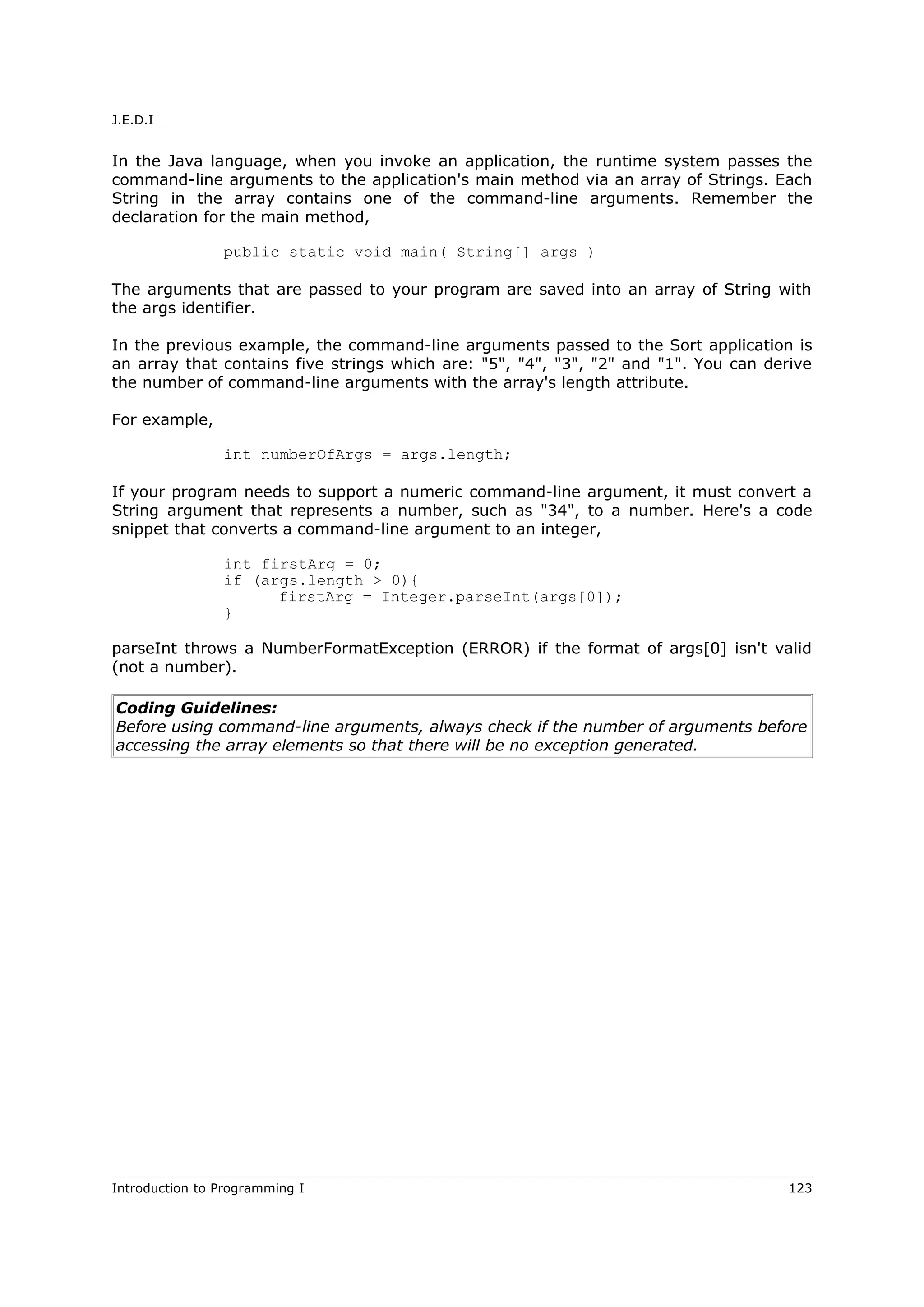 J.E.D.I
In the Java language, when you invoke an application, the runtime system passes the
command-line arguments to the application's main method via an array of Strings. Each
String in the array contains one of the command-line arguments. Remember the
declaration for the main method,
public static void main( String[] args )
The arguments that are passed to your program are saved into an array of String with
the args identifier.
In the previous example, the command-line arguments passed to the Sort application is
an array that contains five strings which are: "5", "4", "3", "2" and "1". You can derive
the number of command-line arguments with the array's length attribute.
For example,
int numberOfArgs = args.length;
If your program needs to support a numeric command-line argument, it must convert a
String argument that represents a number, such as "34", to a number. Here's a code
snippet that converts a command-line argument to an integer,
int firstArg = 0;
if (args.length > 0){
firstArg = Integer.parseInt(args[0]);
}
parseInt throws a NumberFormatException (ERROR) if the format of args[0] isn't valid
(not a number).
Coding Guidelines:
Before using command-line arguments, always check if the number of arguments before
accessing the array elements so that there will be no exception generated.
Introduction to Programming I 123
 