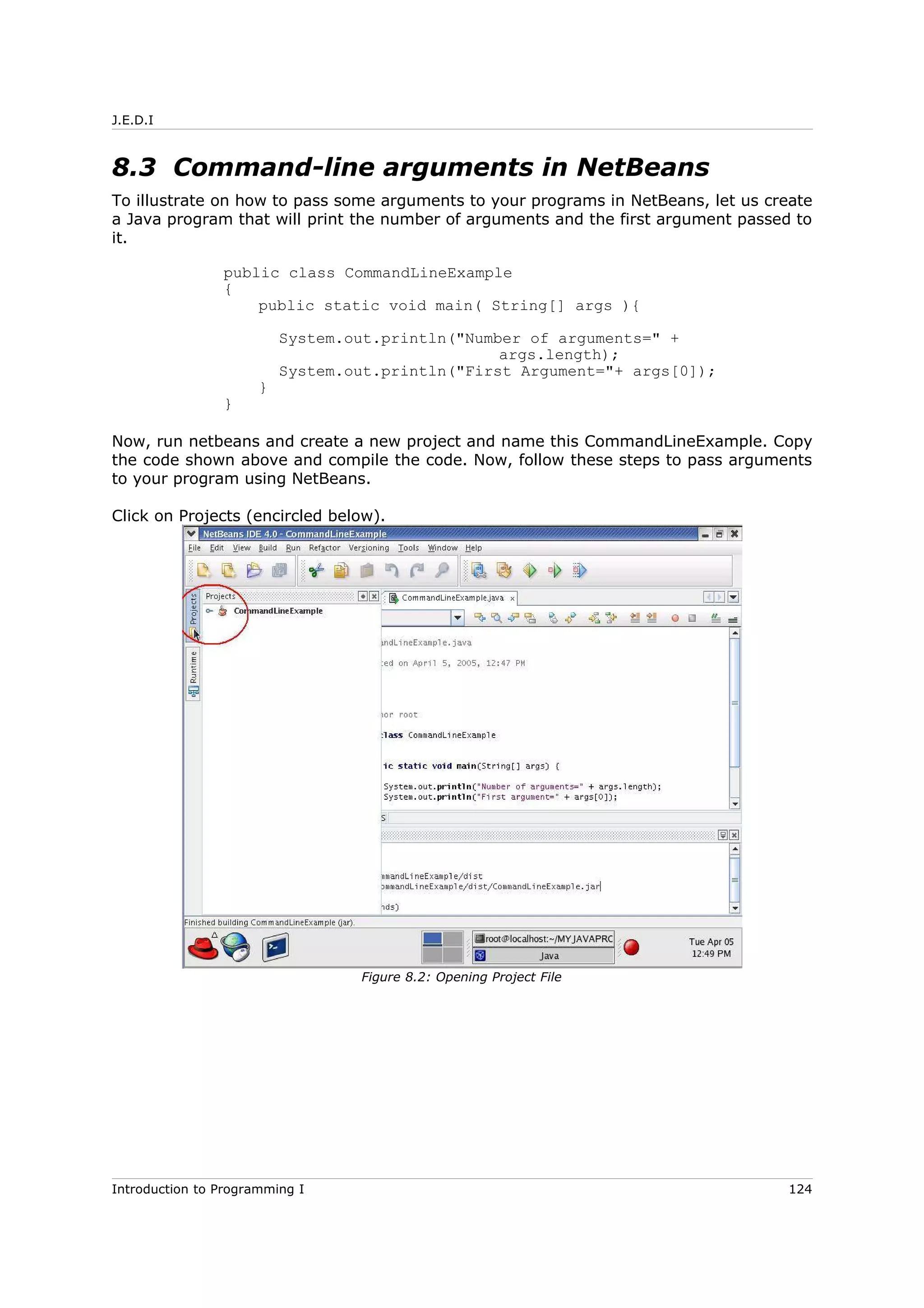 J.E.D.I
8.3 Command-line arguments in NetBeans
To illustrate on how to pass some arguments to your programs in NetBeans, let us create
a Java program that will print the number of arguments and the first argument passed to
it.
public class CommandLineExample
{
public static void main( String[] args ){
System.out.println("Number of arguments=" +
args.length);
System.out.println("First Argument="+ args[0]);
}
}
Now, run netbeans and create a new project and name this CommandLineExample. Copy
the code shown above and compile the code. Now, follow these steps to pass arguments
to your program using NetBeans.
Click on Projects (encircled below).
Introduction to Programming I 124
Figure 8.2: Opening Project File
 