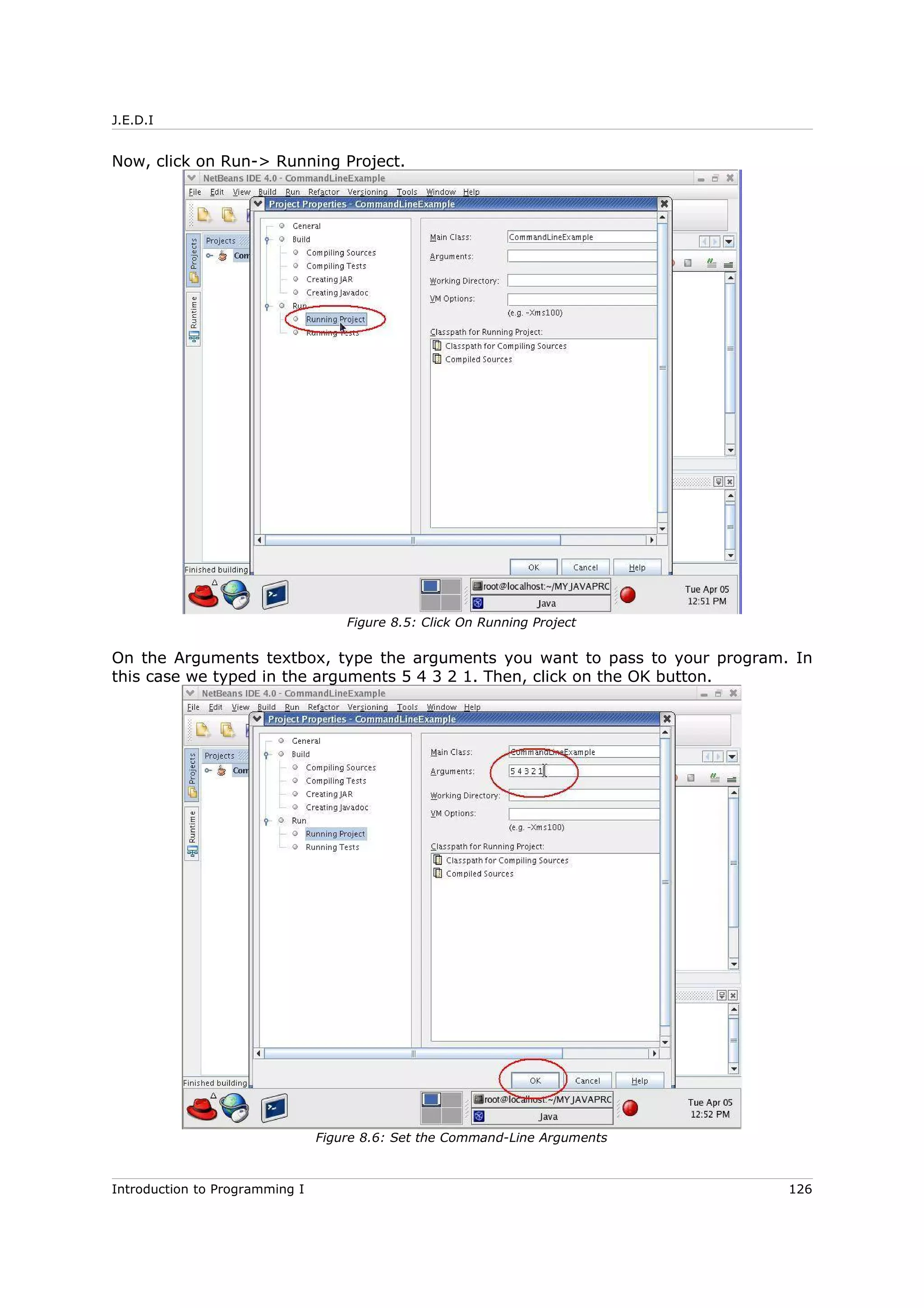 J.E.D.I
Now, click on Run-> Running Project.
On the Arguments textbox, type the arguments you want to pass to your program. In
this case we typed in the arguments 5 4 3 2 1. Then, click on the OK button.
Introduction to Programming I 126
Figure 8.5: Click On Running Project
Figure 8.6: Set the Command-Line Arguments
 