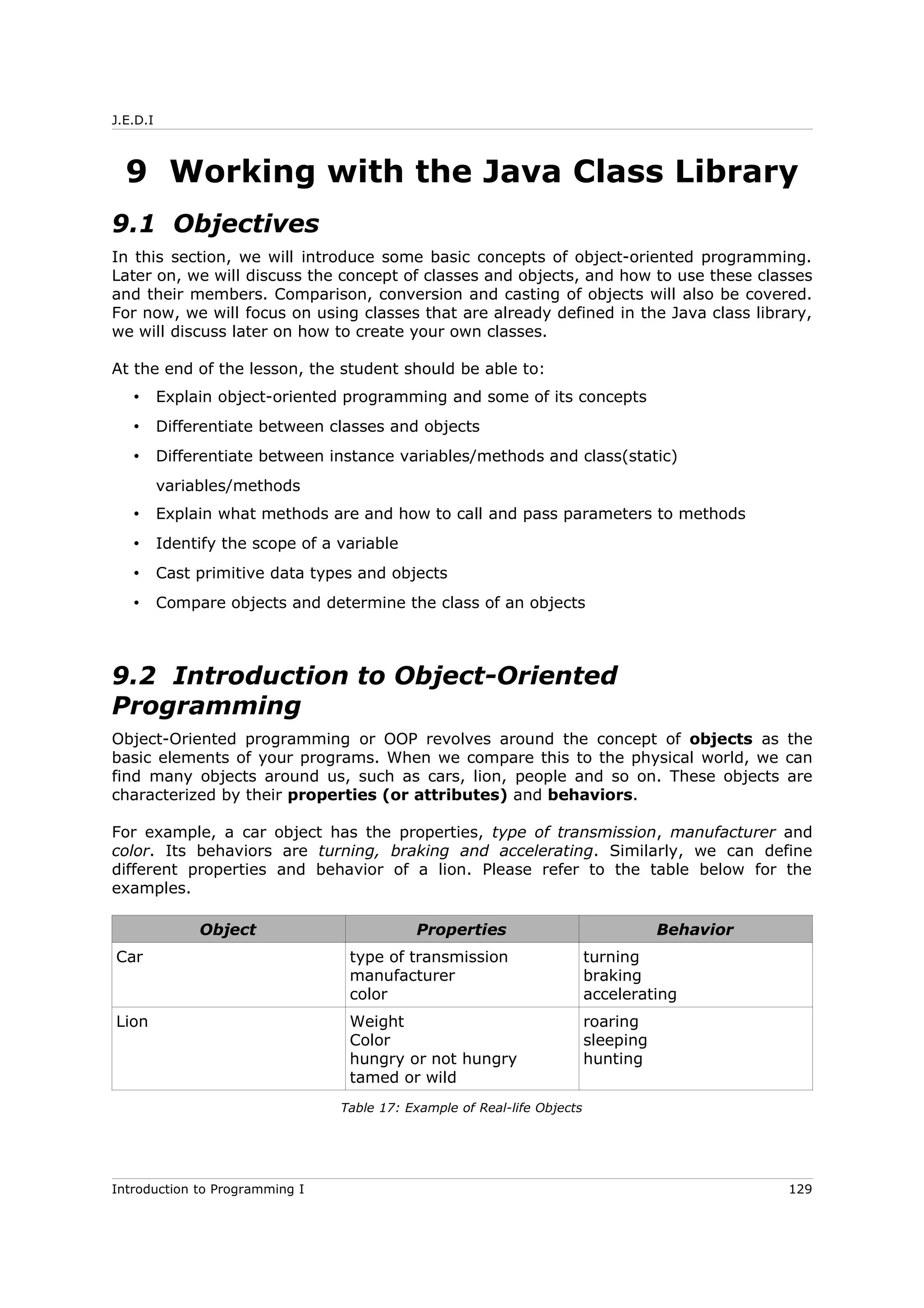 J.E.D.I
9 Working with the Java Class Library
9.1 Objectives
In this section, we will introduce some basic concepts of object-oriented programming.
Later on, we will discuss the concept of classes and objects, and how to use these classes
and their members. Comparison, conversion and casting of objects will also be covered.
For now, we will focus on using classes that are already defined in the Java class library,
we will discuss later on how to create your own classes.
At the end of the lesson, the student should be able to:
• Explain object-oriented programming and some of its concepts
• Differentiate between classes and objects
• Differentiate between instance variables/methods and class(static)
variables/methods
• Explain what methods are and how to call and pass parameters to methods
• Identify the scope of a variable
• Cast primitive data types and objects
• Compare objects and determine the class of an objects
9.2 Introduction to Object-Oriented
Programming
Object-Oriented programming or OOP revolves around the concept of objects as the
basic elements of your programs. When we compare this to the physical world, we can
find many objects around us, such as cars, lion, people and so on. These objects are
characterized by their properties (or attributes) and behaviors.
For example, a car object has the properties, type of transmission, manufacturer and
color. Its behaviors are turning, braking and accelerating. Similarly, we can define
different properties and behavior of a lion. Please refer to the table below for the
examples.
Object Properties Behavior
Car type of transmission
manufacturer
color
turning
braking
accelerating
Lion Weight
Color
hungry or not hungry
tamed or wild
roaring
sleeping
hunting
Table 17: Example of Real-life Objects
Introduction to Programming I 129
 