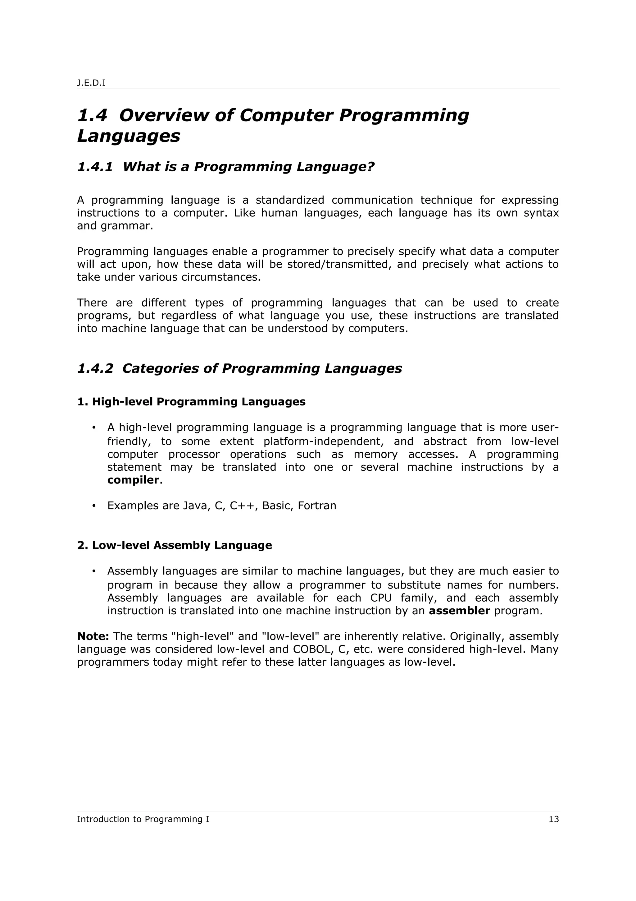 J.E.D.I
1.4 Overview of Computer Programming
Languages
1.4.1 What is a Programming Language?
A programming language is a standardized communication technique for expressing
instructions to a computer. Like human languages, each language has its own syntax
and grammar.
Programming languages enable a programmer to precisely specify what data a computer
will act upon, how these data will be stored/transmitted, and precisely what actions to
take under various circumstances.
There are different types of programming languages that can be used to create
programs, but regardless of what language you use, these instructions are translated
into machine language that can be understood by computers.
1.4.2 Categories of Programming Languages
1. High-level Programming Languages
• A high-level programming language is a programming language that is more user-
friendly, to some extent platform-independent, and abstract from low-level
computer processor operations such as memory accesses. A programming
statement may be translated into one or several machine instructions by a
compiler.
• Examples are Java, C, C++, Basic, Fortran
2. Low-level Assembly Language
• Assembly languages are similar to machine languages, but they are much easier to
program in because they allow a programmer to substitute names for numbers.
Assembly languages are available for each CPU family, and each assembly
instruction is translated into one machine instruction by an assembler program.
Note: The terms "high-level" and "low-level" are inherently relative. Originally, assembly
language was considered low-level and COBOL, C, etc. were considered high-level. Many
programmers today might refer to these latter languages as low-level.
Introduction to Programming I 13
 