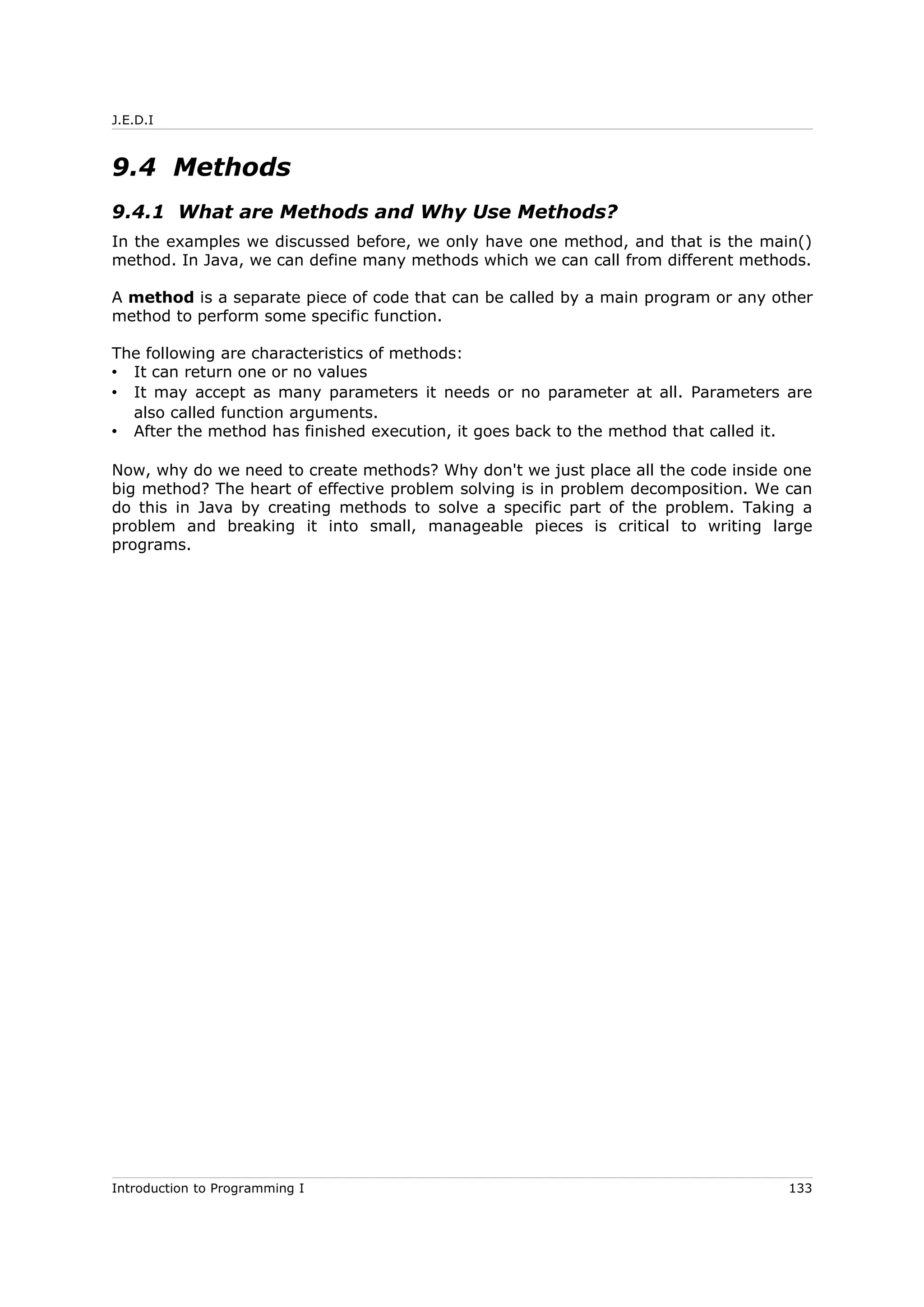 J.E.D.I
9.4 Methods
9.4.1 What are Methods and Why Use Methods?
In the examples we discussed before, we only have one method, and that is the main()
method. In Java, we can define many methods which we can call from different methods.
A method is a separate piece of code that can be called by a main program or any other
method to perform some specific function.
The following are characteristics of methods:
• It can return one or no values
• It may accept as many parameters it needs or no parameter at all. Parameters are
also called function arguments.
• After the method has finished execution, it goes back to the method that called it.
Now, why do we need to create methods? Why don't we just place all the code inside one
big method? The heart of effective problem solving is in problem decomposition. We can
do this in Java by creating methods to solve a specific part of the problem. Taking a
problem and breaking it into small, manageable pieces is critical to writing large
programs.
Introduction to Programming I 133
 