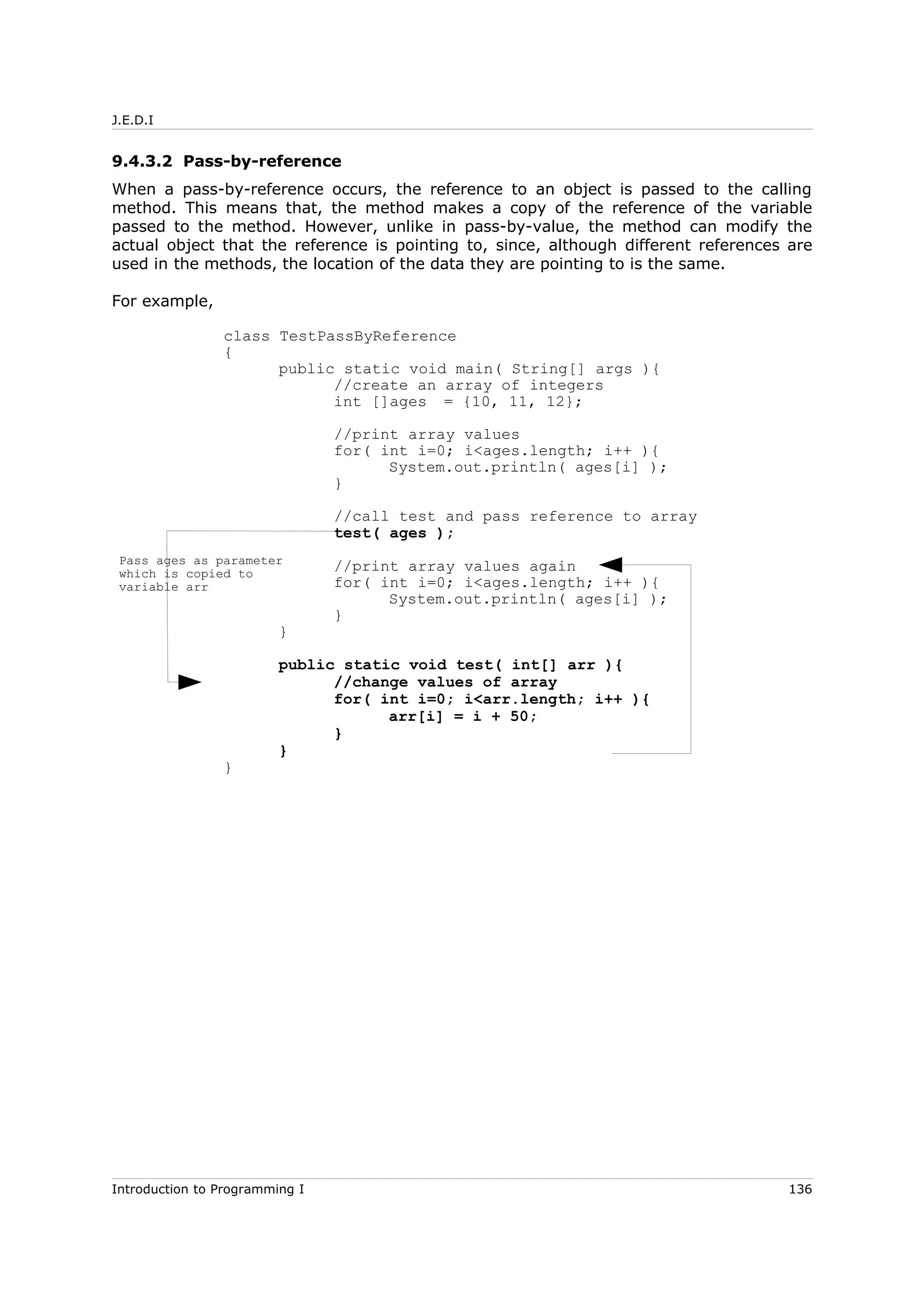 J.E.D.I
9.4.3.2 Pass-by-reference
When a pass-by-reference occurs, the reference to an object is passed to the calling
method. This means that, the method makes a copy of the reference of the variable
passed to the method. However, unlike in pass-by-value, the method can modify the
actual object that the reference is pointing to, since, although different references are
used in the methods, the location of the data they are pointing to is the same.
For example,
class TestPassByReference
{
public static void main( String[] args ){
//create an array of integers
int []ages = {10, 11, 12};
//print array values
for( int i=0; i<ages.length; i++ ){
System.out.println( ages[i] );
}
//call test and pass reference to array
test( ages );
//print array values again
for( int i=0; i<ages.length; i++ ){
System.out.println( ages[i] );
}
}
public static void test( int[] arr ){
//change values of array
for( int i=0; i<arr.length; i++ ){
arr[i] = i + 50;
}
}
}
Introduction to Programming I 136
Pass ages as parameter
which is copied to
variable arr
 