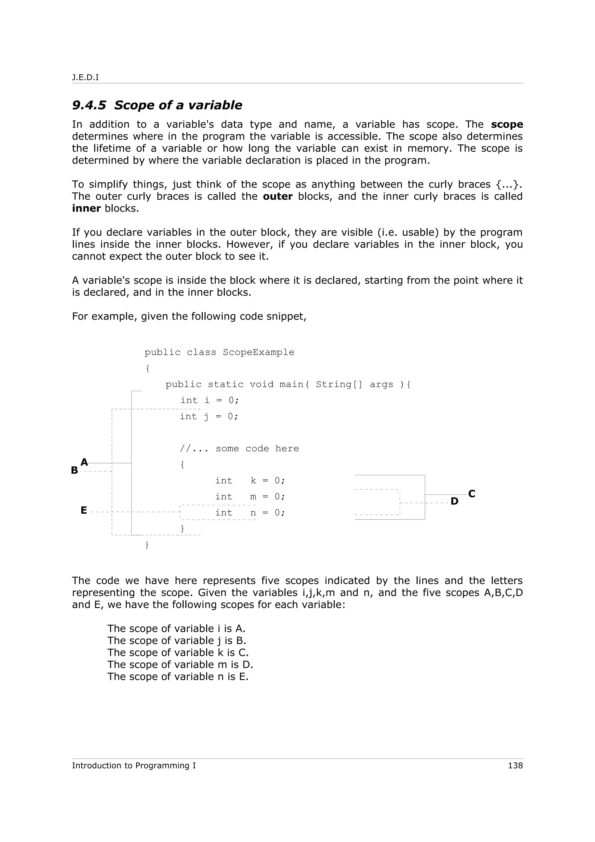J.E.D.I
9.4.5 Scope of a variable
In addition to a variable's data type and name, a variable has scope. The scope
determines where in the program the variable is accessible. The scope also determines
the lifetime of a variable or how long the variable can exist in memory. The scope is
determined by where the variable declaration is placed in the program.
To simplify things, just think of the scope as anything between the curly braces {...}.
The outer curly braces is called the outer blocks, and the inner curly braces is called
inner blocks.
If you declare variables in the outer block, they are visible (i.e. usable) by the program
lines inside the inner blocks. However, if you declare variables in the inner block, you
cannot expect the outer block to see it.
A variable's scope is inside the block where it is declared, starting from the point where it
is declared, and in the inner blocks.
For example, given the following code snippet,
public class ScopeExample
{
public static void main( String[] args ){
int i = 0;
int j = 0;
//... some code here
{
int k = 0;
int m = 0;
int n = 0;
}
}
The code we have here represents five scopes indicated by the lines and the letters
representing the scope. Given the variables i,j,k,m and n, and the five scopes A,B,C,D
and E, we have the following scopes for each variable:
The scope of variable i is A.
The scope of variable j is B.
The scope of variable k is C.
The scope of variable m is D.
The scope of variable n is E.
Introduction to Programming I 138
A
E
B
D
C
 