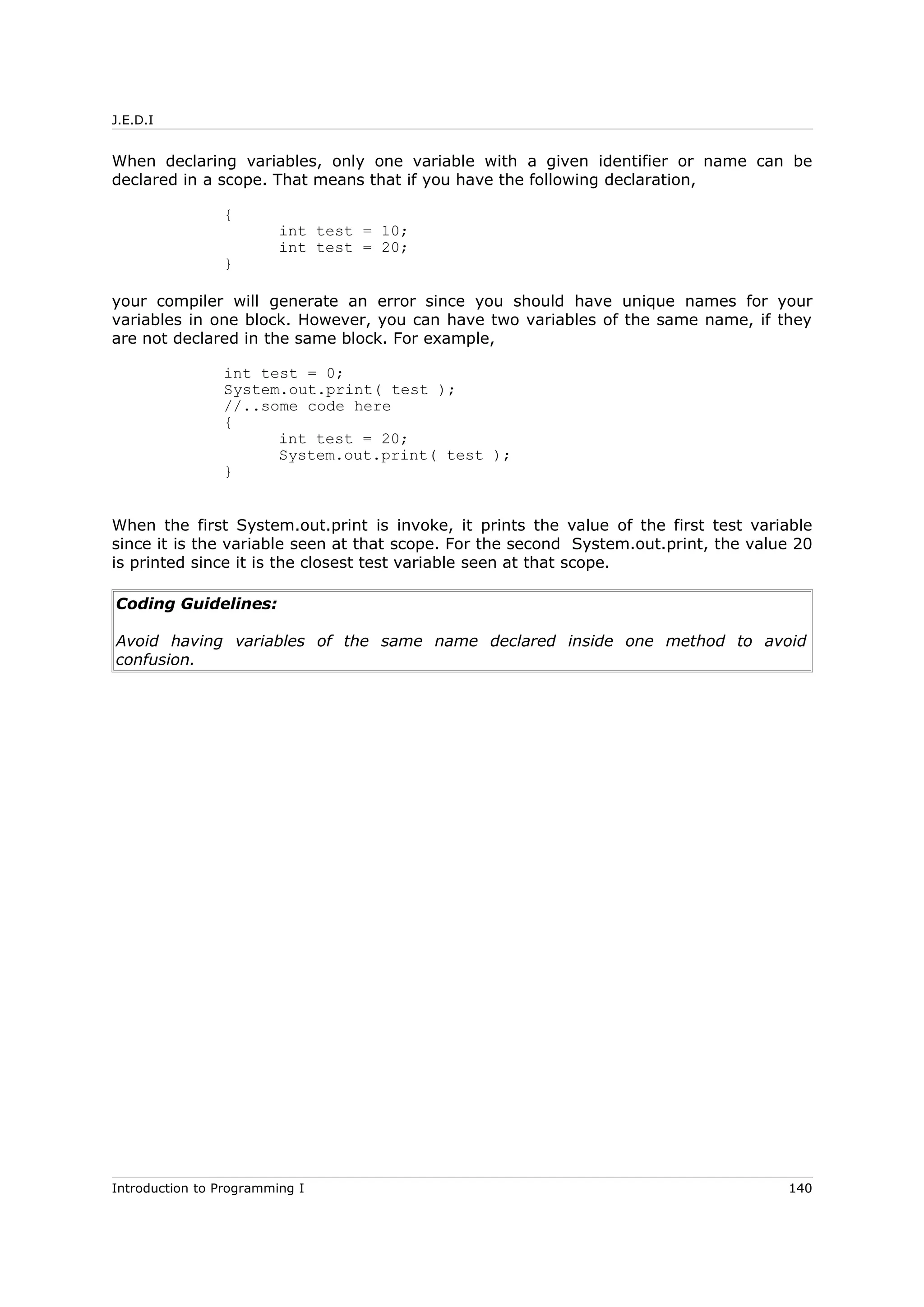 J.E.D.I
When declaring variables, only one variable with a given identifier or name can be
declared in a scope. That means that if you have the following declaration,
{
int test = 10;
int test = 20;
}
your compiler will generate an error since you should have unique names for your
variables in one block. However, you can have two variables of the same name, if they
are not declared in the same block. For example,
int test = 0;
System.out.print( test );
//..some code here
{
int test = 20;
System.out.print( test );
}
When the first System.out.print is invoke, it prints the value of the first test variable
since it is the variable seen at that scope. For the second System.out.print, the value 20
is printed since it is the closest test variable seen at that scope.
Coding Guidelines:
Avoid having variables of the same name declared inside one method to avoid
confusion.
Introduction to Programming I 140
 