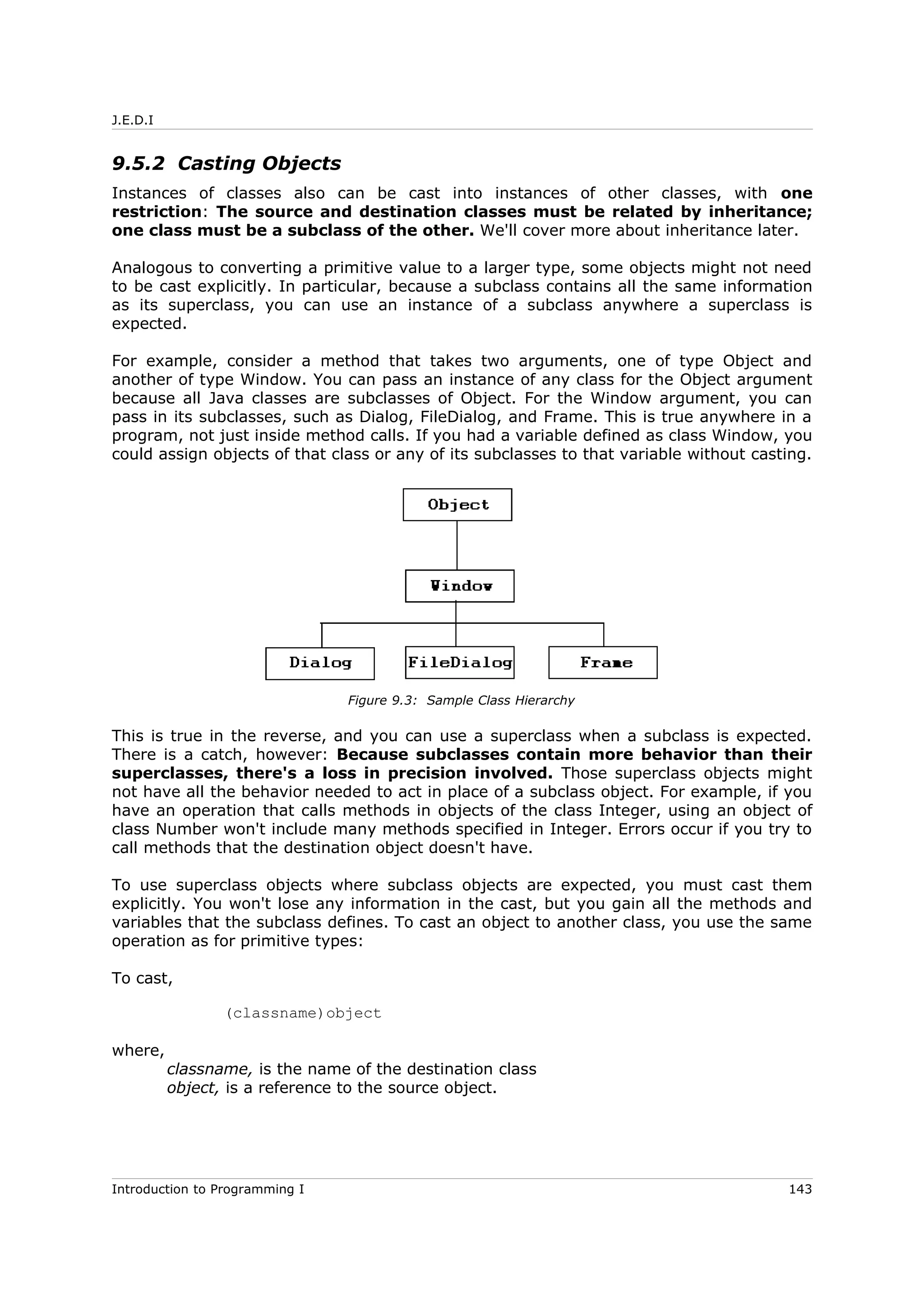 J.E.D.I
9.5.2 Casting Objects
Instances of classes also can be cast into instances of other classes, with one
restriction: The source and destination classes must be related by inheritance;
one class must be a subclass of the other. We'll cover more about inheritance later.
Analogous to converting a primitive value to a larger type, some objects might not need
to be cast explicitly. In particular, because a subclass contains all the same information
as its superclass, you can use an instance of a subclass anywhere a superclass is
expected.
For example, consider a method that takes two arguments, one of type Object and
another of type Window. You can pass an instance of any class for the Object argument
because all Java classes are subclasses of Object. For the Window argument, you can
pass in its subclasses, such as Dialog, FileDialog, and Frame. This is true anywhere in a
program, not just inside method calls. If you had a variable defined as class Window, you
could assign objects of that class or any of its subclasses to that variable without casting.
This is true in the reverse, and you can use a superclass when a subclass is expected.
There is a catch, however: Because subclasses contain more behavior than their
superclasses, there's a loss in precision involved. Those superclass objects might
not have all the behavior needed to act in place of a subclass object. For example, if you
have an operation that calls methods in objects of the class Integer, using an object of
class Number won't include many methods specified in Integer. Errors occur if you try to
call methods that the destination object doesn't have.
To use superclass objects where subclass objects are expected, you must cast them
explicitly. You won't lose any information in the cast, but you gain all the methods and
variables that the subclass defines. To cast an object to another class, you use the same
operation as for primitive types:
To cast,
(classname)object
where,
classname, is the name of the destination class
object, is a reference to the source object.
Introduction to Programming I 143
Figure 9.3: Sample Class Hierarchy
 