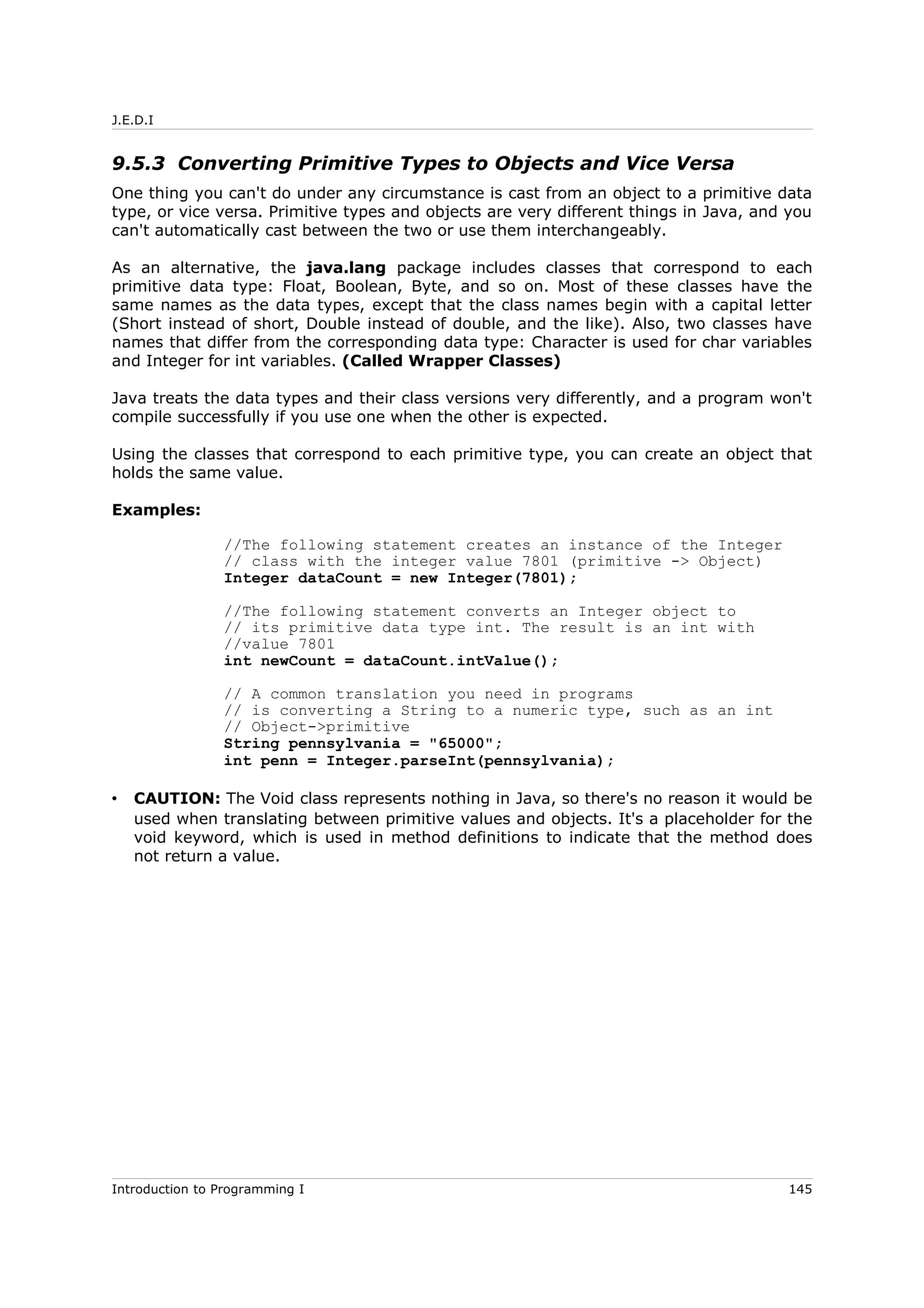 J.E.D.I
9.5.3 Converting Primitive Types to Objects and Vice Versa
One thing you can't do under any circumstance is cast from an object to a primitive data
type, or vice versa. Primitive types and objects are very different things in Java, and you
can't automatically cast between the two or use them interchangeably.
As an alternative, the java.lang package includes classes that correspond to each
primitive data type: Float, Boolean, Byte, and so on. Most of these classes have the
same names as the data types, except that the class names begin with a capital letter
(Short instead of short, Double instead of double, and the like). Also, two classes have
names that differ from the corresponding data type: Character is used for char variables
and Integer for int variables. (Called Wrapper Classes)
Java treats the data types and their class versions very differently, and a program won't
compile successfully if you use one when the other is expected.
Using the classes that correspond to each primitive type, you can create an object that
holds the same value.
Examples:
//The following statement creates an instance of the Integer
// class with the integer value 7801 (primitive -> Object)
Integer dataCount = new Integer(7801);
//The following statement converts an Integer object to
// its primitive data type int. The result is an int with
//value 7801
int newCount = dataCount.intValue();
// A common translation you need in programs
// is converting a String to a numeric type, such as an int
// Object->primitive
String pennsylvania = "65000";
int penn = Integer.parseInt(pennsylvania);
• CAUTION: The Void class represents nothing in Java, so there's no reason it would be
used when translating between primitive values and objects. It's a placeholder for the
void keyword, which is used in method definitions to indicate that the method does
not return a value.
Introduction to Programming I 145
 