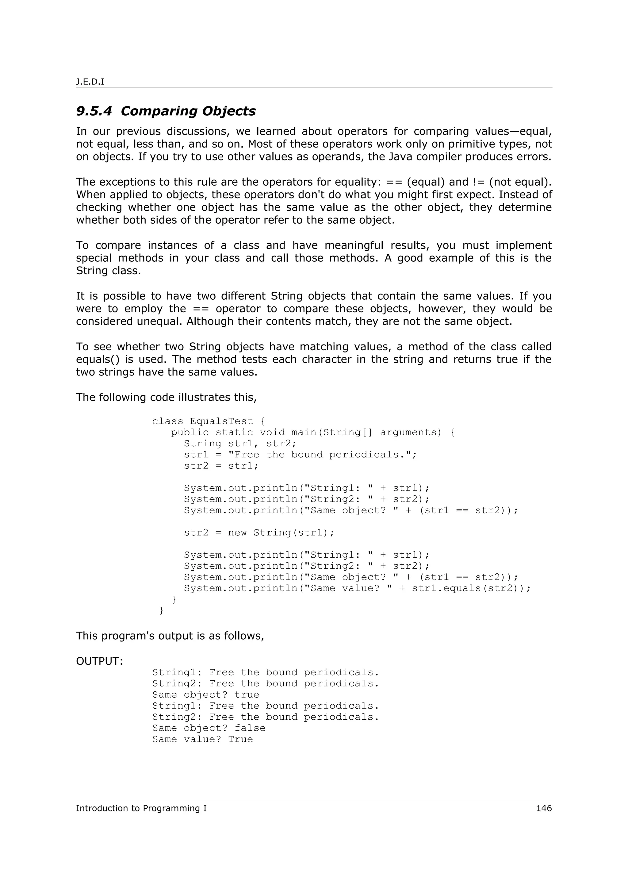 J.E.D.I
9.5.4 Comparing Objects
In our previous discussions, we learned about operators for comparing values—equal,
not equal, less than, and so on. Most of these operators work only on primitive types, not
on objects. If you try to use other values as operands, the Java compiler produces errors.
The exceptions to this rule are the operators for equality: == (equal) and != (not equal).
When applied to objects, these operators don't do what you might first expect. Instead of
checking whether one object has the same value as the other object, they determine
whether both sides of the operator refer to the same object.
To compare instances of a class and have meaningful results, you must implement
special methods in your class and call those methods. A good example of this is the
String class.
It is possible to have two different String objects that contain the same values. If you
were to employ the == operator to compare these objects, however, they would be
considered unequal. Although their contents match, they are not the same object.
To see whether two String objects have matching values, a method of the class called
equals() is used. The method tests each character in the string and returns true if the
two strings have the same values.
The following code illustrates this,
class EqualsTest {
public static void main(String[] arguments) {
String str1, str2;
str1 = "Free the bound periodicals.";
str2 = str1;
System.out.println("String1: " + str1);
System.out.println("String2: " + str2);
System.out.println("Same object? " + (str1 == str2));
str2 = new String(str1);
System.out.println("String1: " + str1);
System.out.println("String2: " + str2);
System.out.println("Same object? " + (str1 == str2));
System.out.println("Same value? " + str1.equals(str2));
}
}
This program's output is as follows,
OUTPUT:
String1: Free the bound periodicals.
String2: Free the bound periodicals.
Same object? true
String1: Free the bound periodicals.
String2: Free the bound periodicals.
Same object? false
Same value? True
Introduction to Programming I 146
 