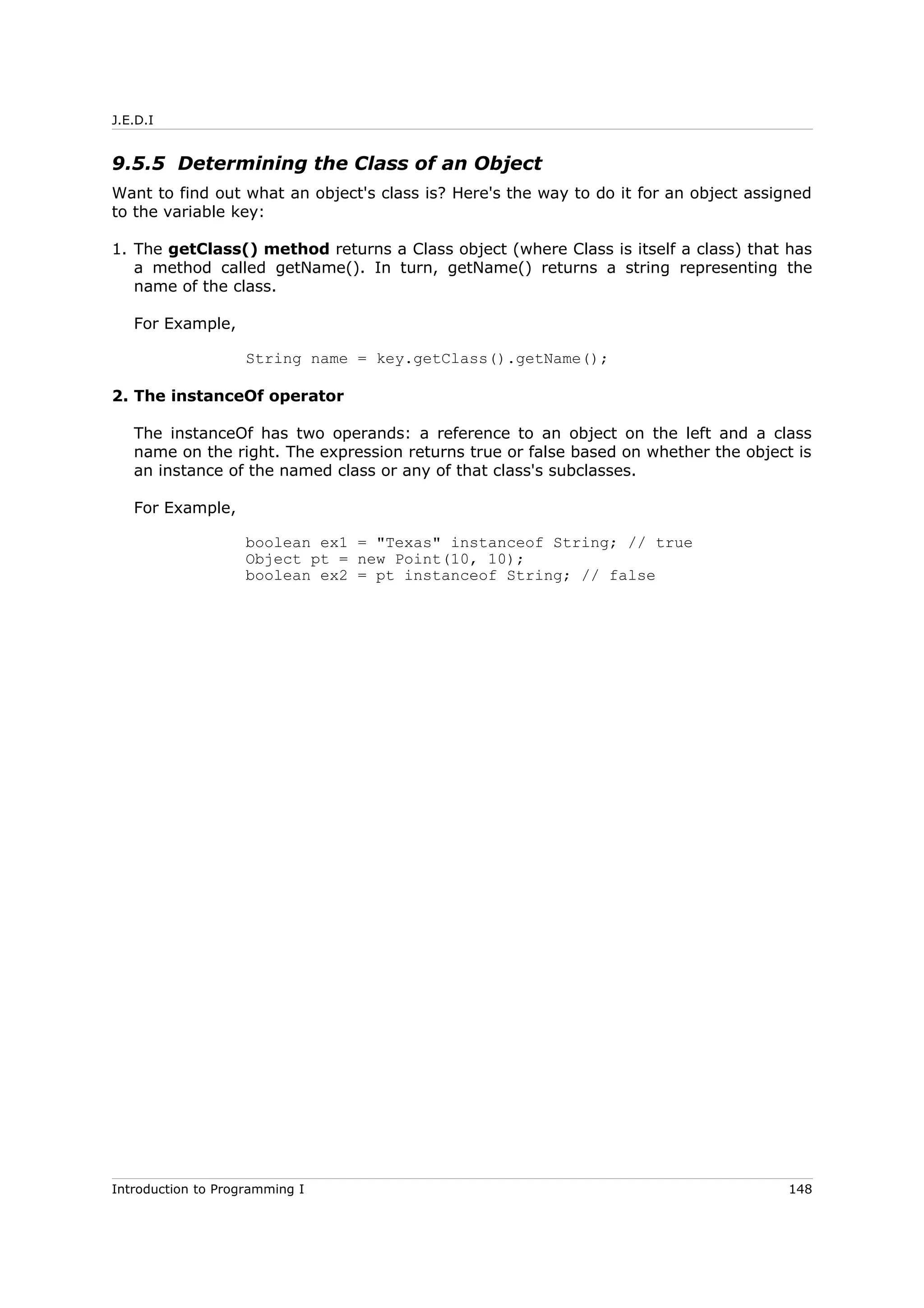 J.E.D.I
9.5.5 Determining the Class of an Object
Want to find out what an object's class is? Here's the way to do it for an object assigned
to the variable key:
1. The getClass() method returns a Class object (where Class is itself a class) that has
a method called getName(). In turn, getName() returns a string representing the
name of the class.
For Example,
String name = key.getClass().getName();
2. The instanceOf operator
The instanceOf has two operands: a reference to an object on the left and a class
name on the right. The expression returns true or false based on whether the object is
an instance of the named class or any of that class's subclasses.
For Example,
boolean ex1 = "Texas" instanceof String; // true
Object pt = new Point(10, 10);
boolean ex2 = pt instanceof String; // false
Introduction to Programming I 148
 